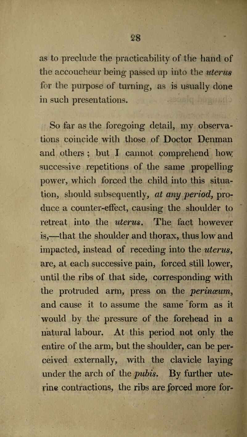 I 2 8 as to preclude the practicability of the hand of the accoucheur being passed up into the uterus for the purpose of turning, as is usually done t in such presentations. So far as the foregoing detail, my observa¬ tions coincide with those of Doctor Denman , \ _ and others ; but I cannot comprehend how successive repetitions of the same propelling power, which forced the child into this situa- * • tion, should subsequently, at any period, pro¬ duce a counter-effect, causing the shoulder to retreat into the uterus. The fact however is,—that the shoulder and thorax, thus low and * impacted, instead of receding into the uterus, are, at each successive pain, forced still lower, until the ribs of that side, corresponding with the protruded arm, press on the perinceum, and cause it to assume the same form as it would by the pressure of the forehead in a natural labour. At this period not only the entire of the arm, but the shoulder, can be per¬ ceived externally, with the clavicle laying under the arch of the pubis. By further ute¬ rine contractions, the ribs are forced more for-