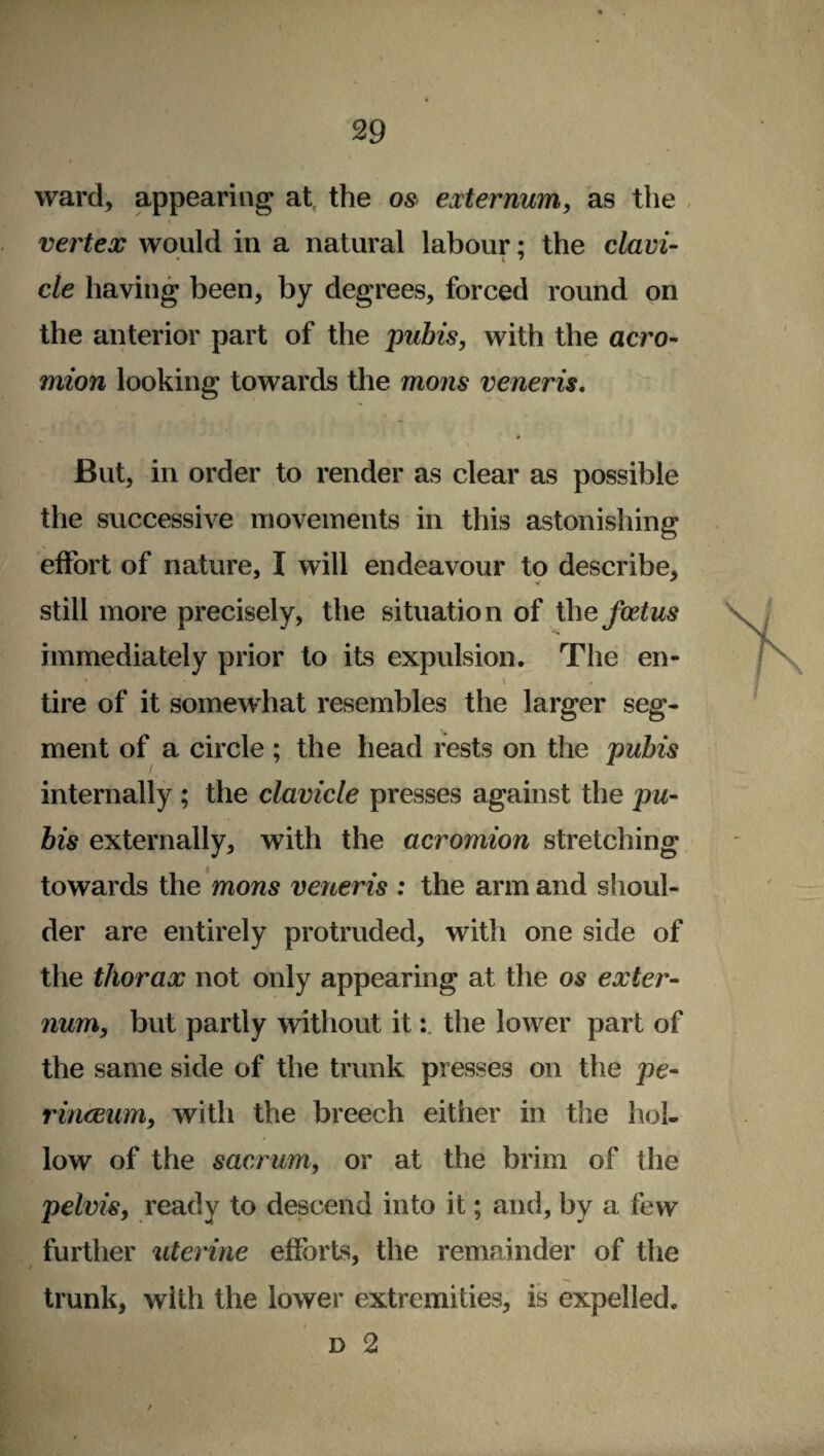 ward, appearing at, the os externum,, as the % vertex would in a natural labour; the clavi¬ cle having been, by degrees, forced round on the anterior part of the pubis, with the acro¬ mion looking towards the mons veneris. * But, in order to render as clear as possible the successive movements in this astonishing effort of nature, I will endeavour to describe, still more precisely, the situation of the foetus immediately prior to its expulsion. The en- * • v tire of it somewhat resembles the larger seg¬ ment of a circle ; the head rests on the pubis internally ; the clavicle presses against the pu¬ bis externally, with the acromion stretching towards the mons veneris : the arm and shoul¬ der are entirely protruded, with one side of the thorax not only appearing at the os exter¬ num, but partly without it: the lower part of the same side of the trunk presses on the pe- rinceum, with the breech either in the hol¬ low of the sacrum, or at the brim of the pelvis, ready to descend into it; and, by a few further uterine efforts, the remainder of the trunk, with the lower extremities, is expelled. d 2 /