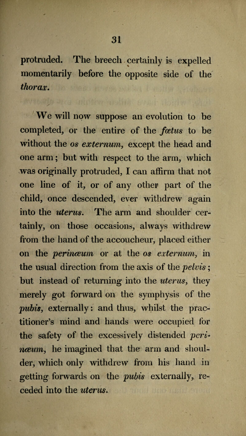 protruded. The breech certainly is expelled momentarily before the opposite side of the thorax. We will now suppose an evolution to be completed, or the entire of the foetus to be without the os externum, except the head and one arm; but with respect to the arm, which was originally protruded, I can affirm that not one line of it, or of any other part of the child, once descended, ever withdrew again into the uterus. The arm and shoulder cer¬ tainly, on those occasions, always withdrew from the hand of the accoucheur, placed either on the perinceum or at the os externum, in the usual direction from the axis of the pelvis; but instead of returning into the uterus, they merely got forward on the symphysis of the pubis, externally: and thus, whilst the prac¬ titioner’s mind and hands were occupied for the safety of the excessively distended peri* nceum, he imagined that the arm and shoul¬ der, which only withdrew from his hand in getting forwards on the pubis externally, re¬ ceded into the uterus.