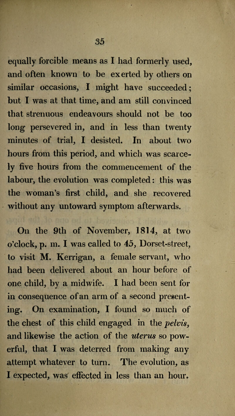 equally forcible means as I had formerly used, and often known to be exerted by others on similar occasions, I might have succeeded; but I was at that time, and am still convinced that strenuous endeavours should not be too long persevered in, and in less than twenty minutes of trial, I desisted. In about two hours from this period, and which was scarce¬ ly five hours from the commencement of the labour, the evolution was completed: this was the woman’s first child, and she recovered without any untoward symptom afterwards. ✓ On the 9th of November, 1814, at two o’clock, p. m. I was called to 45, Dorset-street, to visit M. Kerrigan, a female servant, who had been delivered about an hour before of one child, by a midwife. I had been sent for in consequence of an arm of a second present¬ ing. On examination, I found so much of the chest of this child engaged in the pelvis, and likewise the action of the uterus so pow¬ erful, that I was deterred from making any attempt whatever to turn. The evolution, as I expected, was effected in less than an hour.