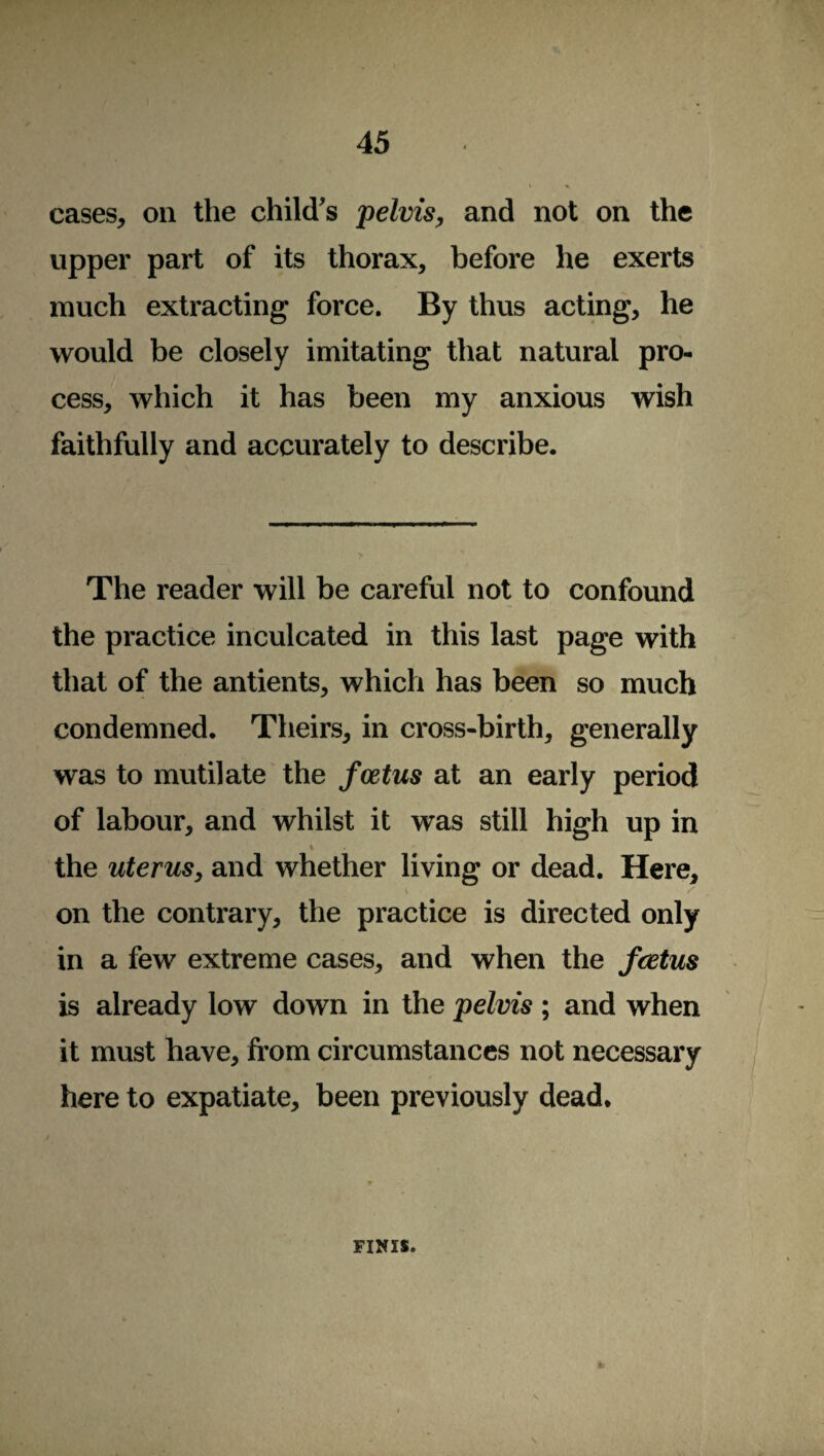 cases, on the child's pelvis, and not on the upper part of its thorax, before he exerts much extracting force. By thus acting, he would be closely imitating that natural pro¬ cess, which it has been my anxious wish faithfully and accurately to describe. The reader will be careful not to confound the practice inculcated in this last page with that of the antients, which has been so much condemned. Theirs, in cross-birth, generally was to mutilate the foetus at an early period of labour, and whilst it was still high up in i the uterus, and whether living or dead. Here, on the contrary, the practice is directed only in a few extreme cases, and when the foetus is already low down in the pelvis ; and when it must have, from circumstances not necessary here to expatiate, been previously dead* FINIS.