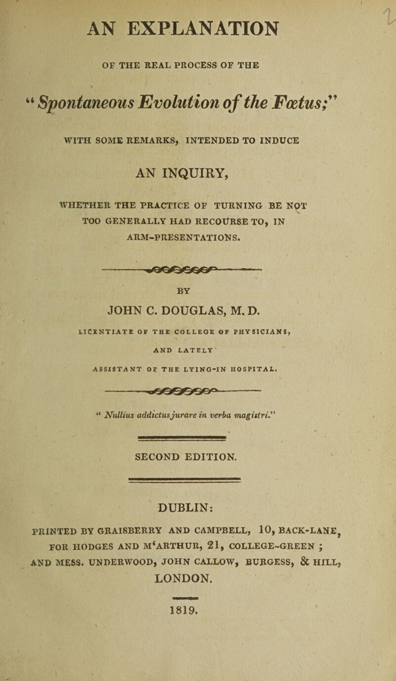 AN EXPLANATION OF THE REAL PROCESS OF THE “ Spontaneous Evolution of the Foetus WITH SOME REMARKS, INTENDED TO INDUCE AN INQUIRY, WHETHER THE PRACTICE OF TURNING BE NOT TOO GENERALLY HAD RECOURSE TO, IN ARM-PRESENTATIONS. -—-—— BY JOHN C. DOUGLAS, M. D. LICENTIATE OF THE COLLEGE OF PHYSICIANS, AND LATELY ASSISTANT OF THE LYING-IN HOSPITAL. -- -vijaQQeQB0-- “ Nullius addictusjurare in verba magistri SECOND EDITION. DUBLIN: PRINTED BY GRAISBERRY AND CAMPBELL, 10, BACK-LANE FOR HODGES AND M*ARTHUR, 21, COLLEGE-GREEN ; AND MESS. UNDERWOOD, JOHN CALLOW, BURGESS, & HILL LONDON. 1819.