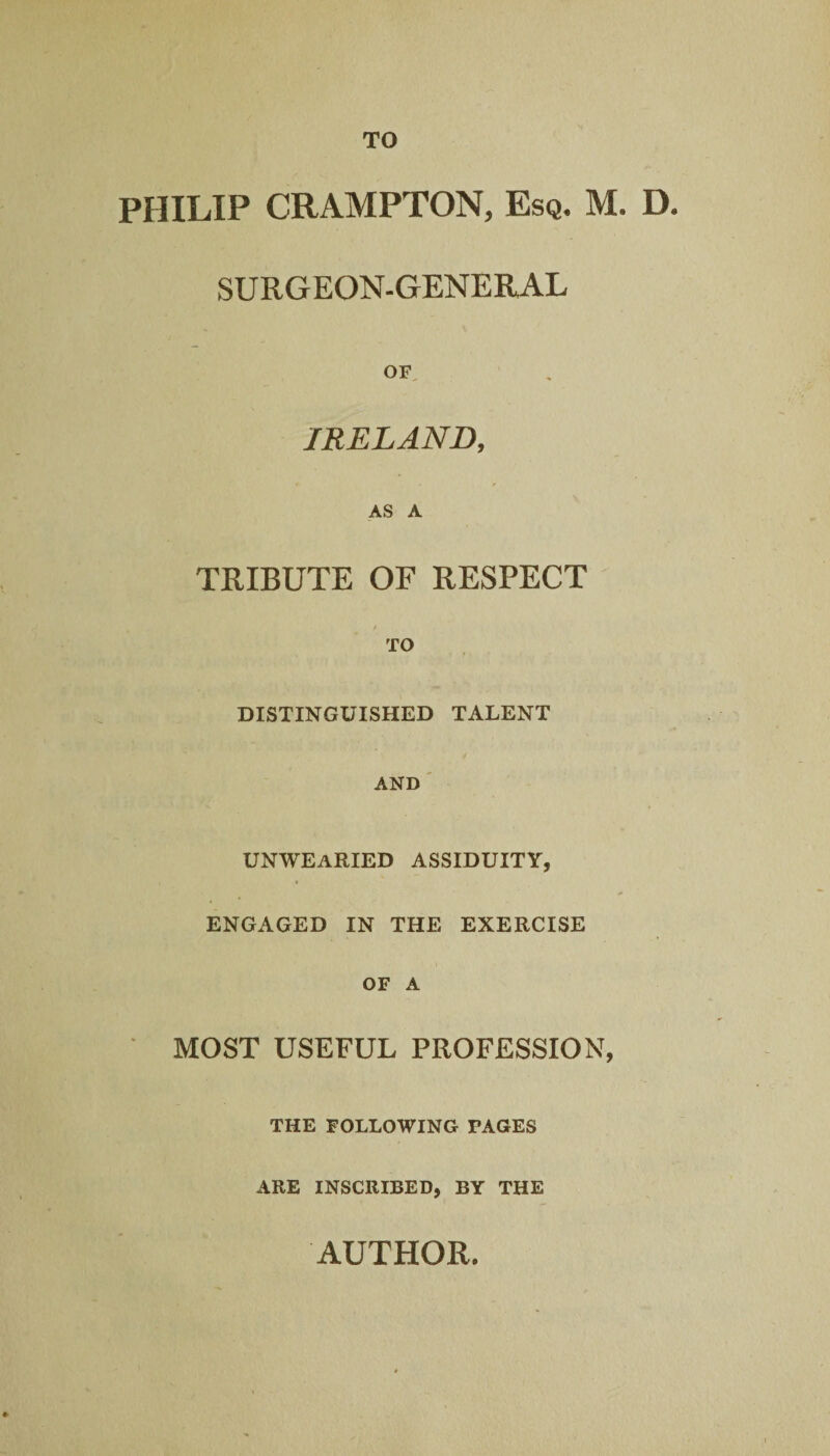 TO PHILIP CRAMPTON, Esq. M. D. SURGEON-GENERAL OF IRELAND, AS A TRIBUTE OF RESPECT DISTINGUISHED TALENT AND UNWEARIED ASSIDUITY, ENGAGED IN THE EXERCISE OF A MOST USEFUL PROFESSION, THE FOLLOWING PAGES ARE INSCRIBED, BY THE AUTHOR.