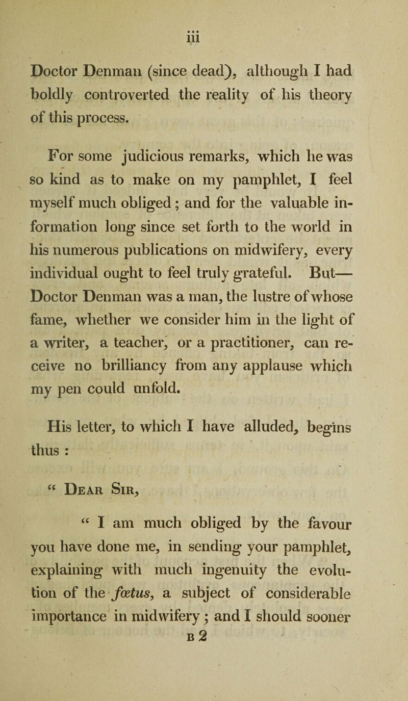 • • • 111 \ ' * Doctor Denman (since dead), although I had boldly controverted the reality of his theory of this process. For some judicious remarks, which he was so kind as to make on my pamphlet, I feel myself much obliged; and for the valuable in¬ formation long since set forth to the world in his numerous publications on midwifery, every individual ought to feel truly grateful. But— Doctor Denman was a man, the lustre of whose fame, whether we consider him in the light of a writer, a teacher, or a practitioner, can re¬ ceive no brilliancy from any applause which my pen could unfold. > His letter, to which I have alluded, begins thus : “ Dear Sir, > “ I am much obliged by the favour you have done me, in sending your pamphlet, explaining with much ingenuity the evolu¬ tion of the foetus, a subject of considerable importance in midwifery ; and I should sooner b 2