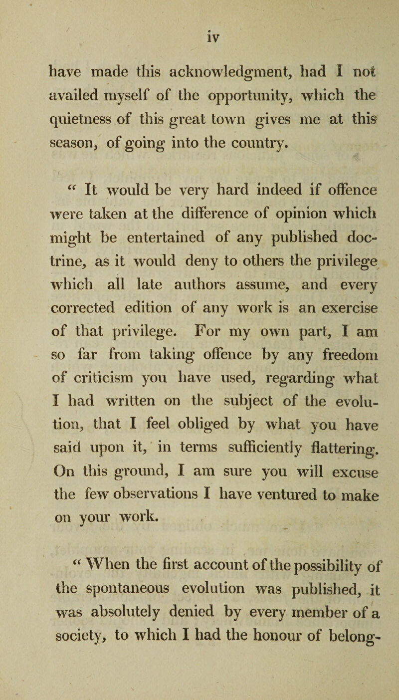 . IV have made this acknowledgment, had I not availed myself of the opportunity, which the quietness of this great town gives me at this season, of going into the country. “ It would be very hard indeed if offence were taken at the difference of opinion which might be entertained of any published doc¬ trine, as it would deny to others the privilege which all late authors assume, and every corrected edition of any work is an exercise of that privilege. For my own part, I am so far from taking offence by any freedom of criticism you have used, regarding what I had written on the subject of the evolu¬ tion, that I feel obliged by what you have said upon it, in terms sufficiently flattering. On this ground, I am sure you will excuse the few observations I have ventured to make on your work. “ When the first account of the possibility of the spontaneous evolution was published, it was absolutely denied by every member of a society, to which I had the honour of belong-