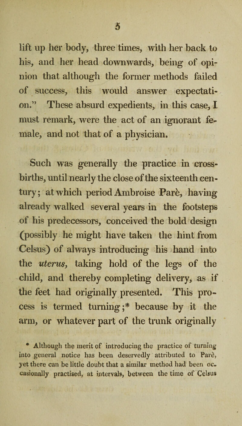 lift up her body, three times, with her back to his, and her head downwards, being of opi¬ nion that although the former methods failed of success, this would answer expectati¬ on.” These absurd expedients, in this case, I must remark, were the act of an ignorant fe^ male, and not that of a physician. Such was generally the practice in cross¬ births, until nearly the close of the sixteenth cen¬ tury; at which period Ambroise Parfe, having already walked several years in the footsteps of his predecessors, conceived the bold design (possibly he might have taken the hint from Celsus) of always introducing his hand into the uterus, taking hold of the legs of the child, and thereby completing delivery, as if the feet had originally presented. This pro¬ cess is termed turning;* because by it the arm, or whatever part of the trunk originally * Although the merit of introducing the practice of turning into general notice has been deservedly attributed to Pare, yet there can be little doubt that a similar method had been oc¬ casionally practised, at intervals, between the time of Celsus