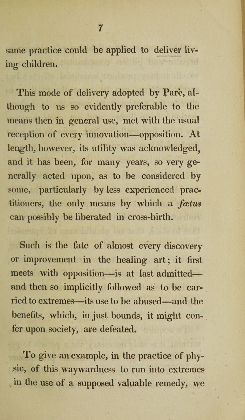 same practice could be applied to deliver liv¬ ing children. % This mode of delivery adopted by Pare, al¬ though to us so evidently preferable to the means then in general use, met with the usual reception of every innovation—opposition. At length, however, its utility was acknowledged, / > and it has been, for many years, so very ge- nerally acted upon, as to be considered by some, particularly by less experienced prac¬ titioners, the only means by which a fcetus can possibly be liberated in cross-birth. Such is the fate of almost every discovery or improvement in the healing art; it first meets with opposition—is at last admitted—• and then so implicitly followed as to be car* ried to extremes—its use to be abused—and the benefits, which, in just bounds, it might con¬ fer upon society, are defeated. ■ . 4 To give an example, in the practice of phy¬ sic, of this waywardness to run into extremes v111 the use of a supposed valuable remedy, we