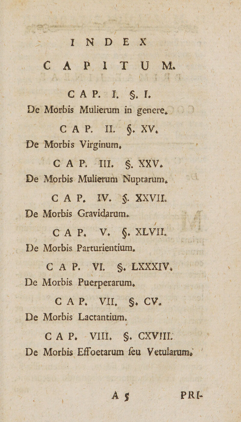 INDEX CAPITUM* GAP. I. §. L De Morbis Mulierum in genere* C A P. II. §♦ XV* De Morbis Virginum* C A P. IIL §. XXV* De Morbis Mulierum Nuptarum* C A P* IV. §. XXVII» De Morbis Gravidarum* C A P* V* §♦ XLVII. De Morbis Parturientium» GAP. VI. §♦ LXXXIV* De Morbis Puerperarum* GAP* VII» §♦ CV« De Morbis Lactantium. C A P* VIII. §. CXVIIL De Morbis Effbetarum feu Vetularum® A | PRL