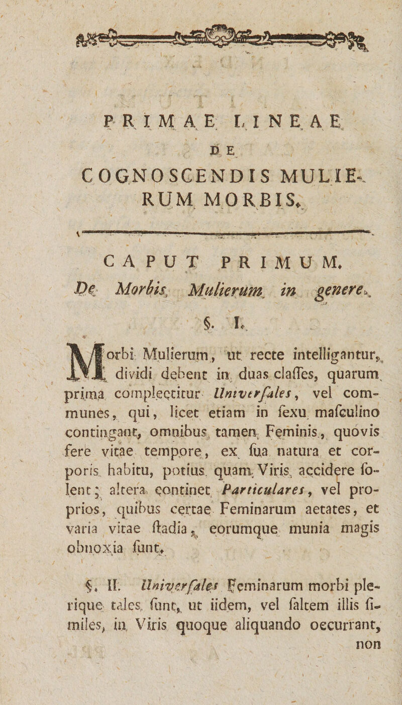 ^ >- -'i<- ' y. • « » v - v; E E COGNOSCENDIS MULIE-. RUM MORBIS, ------—----— CAPUT PRIMUM. De Morbis, Mulierum, in genere., §. h \yforbi: Mulierum , ut recte intelligantur, Jjf. Jt dividi debent in duas clafles, quarum prima complectitur llnivtrfales, vel com¬ munes, qui, licet etiam in fexu mafculino contingant, omnibus tamen Feminis, quovis fere vitae tempore, ex fua natura et cor¬ poris habitu, potius quani Viris, accidere fo- lent; altera continet Particulares, vel pro¬ prios, quibus certae Feminarum aetates, et varia vitae ftadia? eorumque munia magis obnoxia funu §» II. Umverfahs Feminarum morbi ple¬ ri que tales,, funt^ ut iidem, vel falcem illis ii- miles, ia Viris quoque aliquando occurrant, non