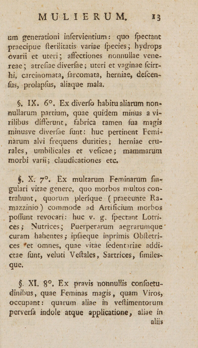 / um generationi infervientium: quo fpectant praecipue fterij icatis variae fpecies; hydrops ovarii et uteri; affectiones nonnullae vene- reae; atrebae diverfae; uteri et vaginae fcirr- hi, carcinomata, farcomata, herniae, defcen- fu5, proiapfus, aliaque mala. §. IX» 6°. Ex diverfo habitu aliarum non¬ nullarum partium, quae quidem minus a vi¬ rilibus differunt, fabrica tamen fua magis minusve diverfae funt: huc pertinent Femi¬ narum alvi frequens durities; herniae cru¬ rales, umbilicales et vebene; mammarum morbi varii; claudicationes ete* §♦ X. 70. Ex multarum Feminarum fm® gulari vitae genere, quo morbos multos con¬ trahunt , quorum plerique (praeeunte Ra- mazzinio) commode ad Artificium morbos poffunt revocari: huc v. g. fpectant Lotri¬ ces ; Nutrices; Puerperarum aegrarumque’ curam habentes,- ipfaeque inprimis Oblietri- ces #et omnes, quae vitae fedentariae addi* ctae funt, velud Veftales, Sartrices, bmiles- que. §. XI. S°* Ex pravis nonnullis confuetu- dinibus, quae Feminas magis, quam Viros, occupant: quarum aliae in veflimentotum perverfa indole atque applicatione ? aliae in aliis