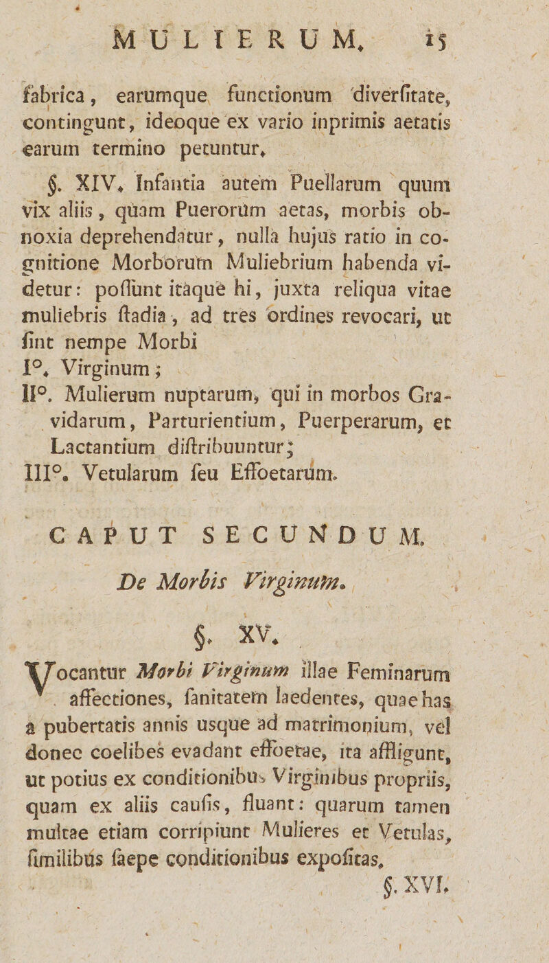 fabrica, earumque functionum di ver (itate, contingunt, ideoque ex vario inprimis aetatis carum termino petuntur, §. XIV, Infantia autem Puellarum quum vix aliis, quam Puerorum aetas, morbis ob¬ noxia deprehendatur, nulla hujus ratio in co¬ gnitione Morborum Muliebrium habenda vi¬ detur: poliunt itaque hi, juxta reliqua vitae muliebris ftadia, ad tres ordines revocari, ut fint nempe Morbi 1°, Virginum; 11°. Mulierum nuptarum, qui in morbos Gra¬ vidarum, Parturientium, Puerperarum, et Lactantium diftribuuntur; IIP. Vetularum feu EfFoetarum. CAPUT SECUNDUM, De Morbis Virginum* §. XV. ocantnr Morbi Virginum illae Feminarum * affectiones, fanitatem laedentes, quae has a pubertatis annis usque ad matrimonium, vel donec coelibes evadant effoetae, ita affligunt, ut potius ex conditionibus Virginibus propriis, quam ex aliis caulis, fluant: quarum tamen multae etiam corripiunt Mulieres et Vetulas, fimilibus faepe conditionibus expolitas.