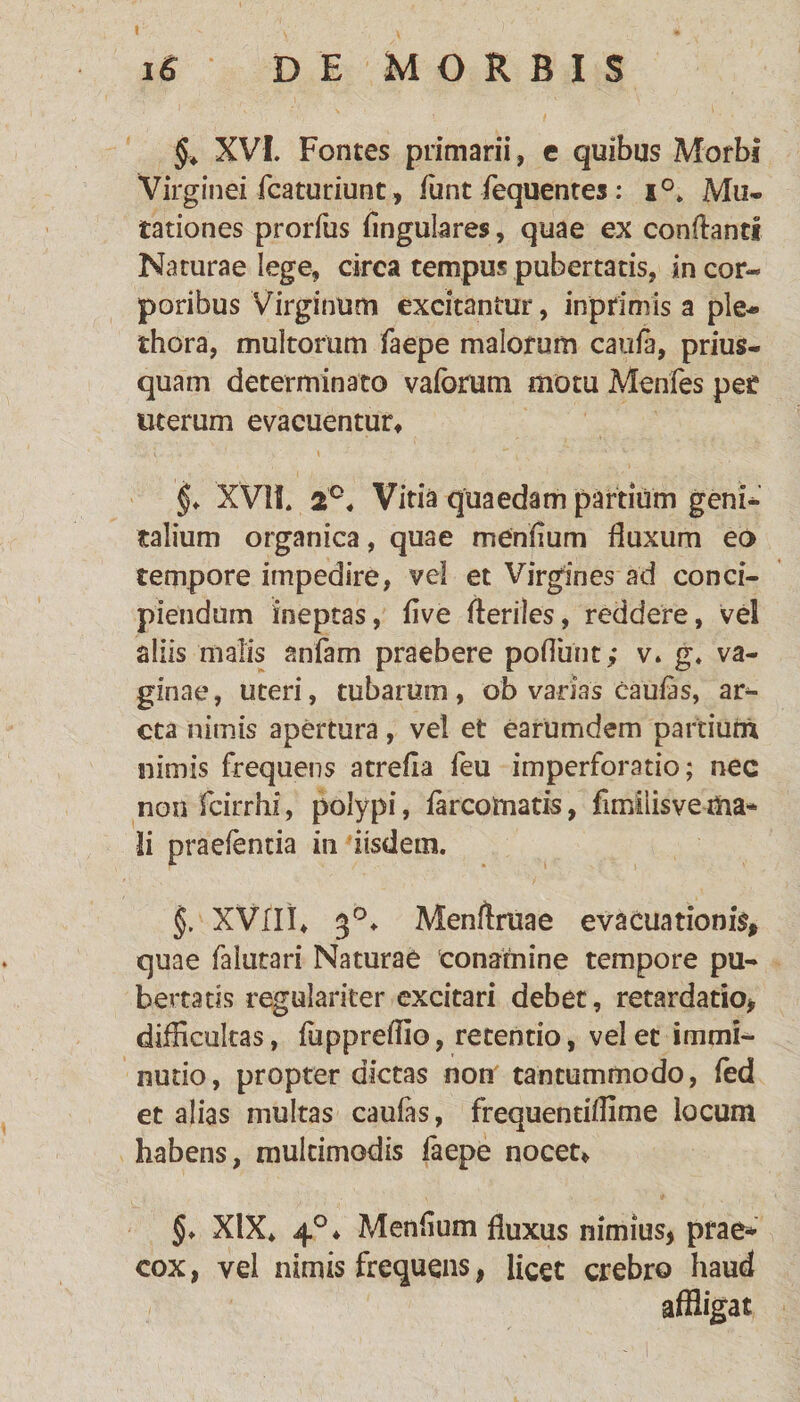 §. XVI. Fontes primarii, e quibus Morbi Virginei fcaturiunt, funt fequentes : i°. Mu¬ tationes prorfus Angulares, quae ex conflanti Naturae lege, circa tempus pubertatis, in cor¬ poribus Virginum excitantur, inprimis a ple- thora, multorum faepe malorum caute, prius¬ quam determinato vaforum motu Menfes pef uterum evacuentur, §♦ XVII. 2C. Vitia quaedam pardum geni¬ talium organica, quae menflum fluxum eo tempore impedire, vel et Virgines ad conci¬ piendum ineptas, flve fleriles, reddere, ve! aliis malis anfam praebere poliunt; v. g. va¬ ginae, uteri, tubarum, ob varias caulas, ar¬ cta nimis apertura, vel et earumdem partium nimis frequens atrefla feu imperforatio; nec non fcirrhi, polypi, tercomatis, flmilisvema* Ii praelentia in iisdem. §. XVIII, 3°, Menftruae evacuationis» quae falutari Naturae conamine tempore pu¬ bertatis regulariter excitari debet, retardatio» difficultas, fuppreflio, retendo, velet immi¬ nutio, propter dictas non tantummodo, led et alias multas caufas, frequentiflime locum habens, multimodis faepe nocet, §♦ XIX* 4°, Menflum fluxus nimius» prae¬ cox , vel nimis frequens, licet crebro haud affligat