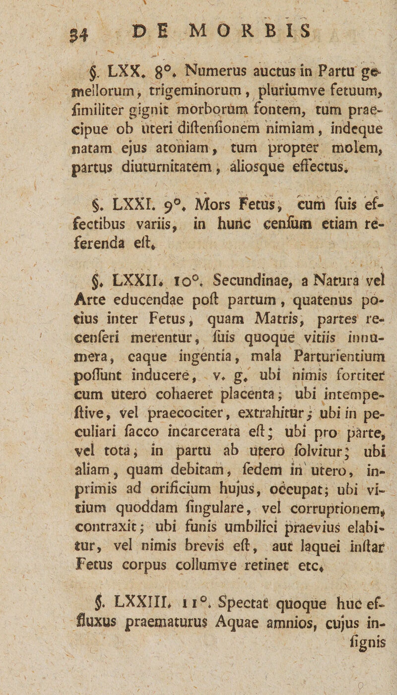 54 §. LXX* 8°* Numerus auctus in Partu ge¬ mellorum > trigeminorum, pluriumve fetuum, flmiliter gignit morborum fontem, tum prae¬ cipue ob uteri diffenfionem nimiam, indeque natam ejus atoniam, tum propter molem, partus diuturnitatem, aliosque effectus* §. LXXI. 9°* Mors Fetus, cum fuis ef¬ fectibus variis, in huiic cenfiun etiam re¬ ferenda eff, §♦ LXXII. io0. Secundinae, a Natura vel Arte educendae poft partum, quatenus po¬ tius inter Fetus, quam Matris, partes re- cenferi merentur, fuis quoque vitiis innu¬ mera , eaque ingentia, mala Parturientium poffiint inducere, v* g, ubi nimis fortiter cum utero cohaeret placenta; ubi intempe- ftive, vel praecociter, extrahitur« ubi in pe¬ culiari facco incarcerata eff; ubi pro parte, vel tota; in partu ab utero folvitur; ubi aliam, quam debitam, fedem in utero, in- primis ad orificium hujus, odcupat; ubi vi¬ cium quoddam ffngulare, vel corruptionem* contraxit; ubi funis umbilici praevius elabi- tur, vel nimis brevis eff, aut laquei inffar Fetus corpus collumve retinet etc, §. LXXIIL ii°» Spectat quoque huc ef¬ fluxus praematurus Aquae amnios, cujus in- ffgnis v : ' ' A' .A ■' V :■ ' . \ '-A -