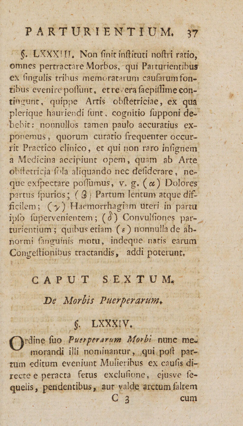 §. LXXXI.IT* Non finic mfticuti noftri ratio, omnes pertractare Morbos, qui Paiturienribus ex lingulis trinus memoratarum caularum fon¬ tibus evenire poliunt, et resera faepillimecon- tingunt, quippe Artis obfletrieiae, ex qua plerique hauriendi funt, cognitio fupponi de¬ bebit: nonnullos tamen pauio accuratius ex¬ ponemus , quorum curatio frequenter occur¬ rit Practico clinico, et qui non raro inlignem a Medicina accipiunt opem, quam ab Arte obftetriqa fola aliquando nec deliderare, ne¬ que exfpectare polliimus, v, g* (#) Dolores partus Ipurios ; ( 3) Partum lentum atque dif¬ ficilem; (*y) Haemorrhagiam uteri in partti ipfo fuperveniencem; (<J) ConvuMiones par¬ turientium; qmbus etiam (s) nonnulla de ab¬ normi languinis motu, indeque natis earum Congeltionibus tractandis, addi poterunt» CAPUT SEXTUM*) De Morbis Puerperarum♦ §. LXXXiV* J^rdine fuo Puerperarum Morbi nunc me- morandi illi nominantur, qui poli par¬ tum editum eveniunt Mulieribus ex caulis di¬ recte e peracta fetus exclulione, ejusve fe- quelis, pendentibus, aut valde arctum.falcem C 3 cum