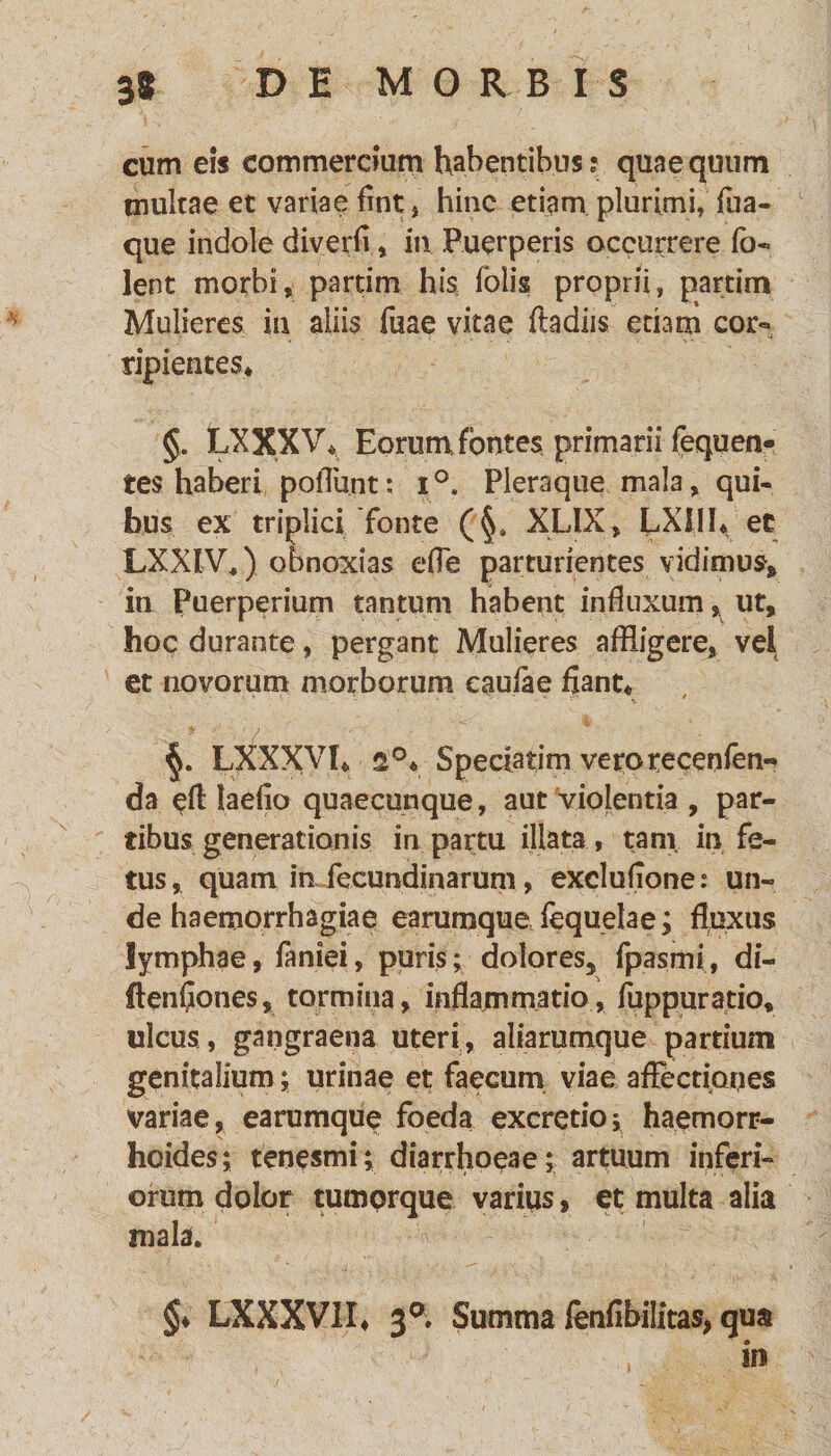 cum eis commercium habentibus? quae quum multae et variae fint , hinc etiam plurimi, fua- que indole diverii, in Puerperis occurrere fo- lent morbi, partim his folis proprii, partim Mulieres in aliis fuae vitae ftadiis edam cor*» ripientes* §. LXXXV* Eorum fontes primarii fequen¬ tes haberi poliunt; i°. Pleraque mala, qui¬ bus ex triplici fonte (§. XLIX, LXJIh et LXXIV.) obnoxias effe parturientes vidimus, in Puerperium tantum habent influxum , ut, hoc durante, pergant Mulieres affligere, vel et novorum morborum eaufae fiant* LXXXVI* Speciatim veroreceofem da efl laefio quaecunque, aut violentia , par¬ tibus generationis in partu illata, tam in fe¬ tus, quam mfecundinarum, exclufione; un¬ de haemorrhagiae earumqucfequelae; fluxus lymphae, faniei, puris; dolores, fpasmi, di- (tenfiones, tormina, inflammatio, fuppuratio, ulcus, gangraena uteri, aliarumque partium genitalium; urinae et faecum viae affectiones variae, earumque foeda excretio; haemorr¬ hoides; tenesmi; diarrhoeae; artuum inferi¬ orum dolor tumorque varius, et multa alia mala. v; §♦ LXXXVII* 3a. Summa ffnfibilitas, qua in