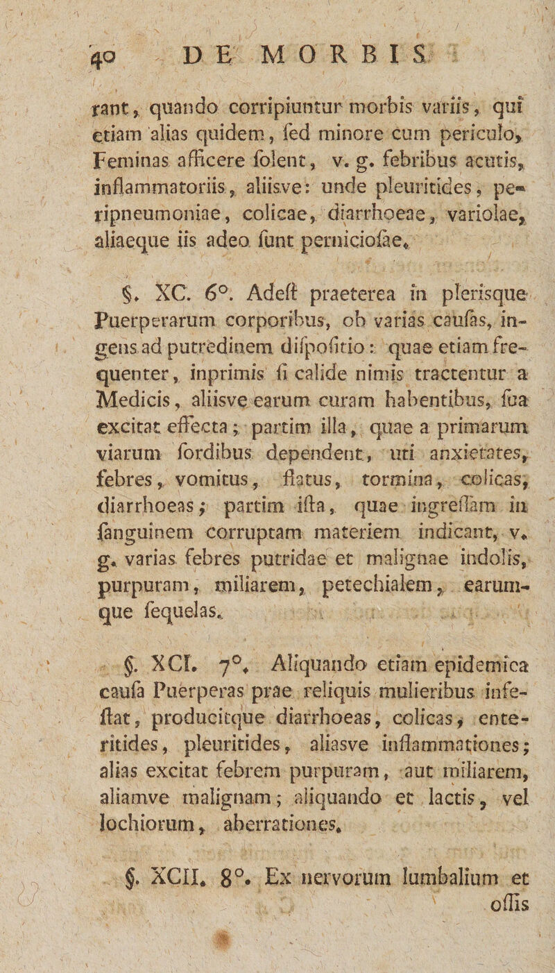 rant* quando corripiuntur morbis variis, qui etiam alias quidem, fed minore cum periculo. Feminas afficere folent, v. g. febribus acutis, inflammatoriis, aliis,ve: unde pleuritides, pe« ripneumoniae, colicae, diarrhoeae, variolae, aliaeque iis adeo iunt pernicioiae. §♦ XC. 6°. Adefl praeterea iit plerisque Puerperarum corporibus, ob varias caulas, in¬ gens, ad putredinem difpofmo: quae etiam fre¬ quenter, inprimis fi calide nimis tractentur a Medicis, aliisve earum curam habentibus, fua excitat effecta; partim illa, quae a primarum viarum fordibus dependent, uti anxietates, febres, vomitus, flatus, tormina, colicas, diarrhoeas; partim ifta, quae ingreflam iu ianguinem corruptam materiem indicant, v* g* varias febres putridae et malignae indolis, purpuram, miliarem, petechiaiem, earum- que fequelas.. §. XCL 7°* Aliquaiido etiam epidemica caufa Puerperas prae reliquis mulieribus in fe¬ llat , producitque diarrhoeas, colicas, ente¬ ritides, pleuritides, aliasve inflammationes; alias excitat febrem purpuram, aut miliarem, aliamve malignam; aliquando et lactis y vel lochiorum f aberrationes* §. XCII* 8°* Ex nervorum lumbalium et offis •. J| ' . 1