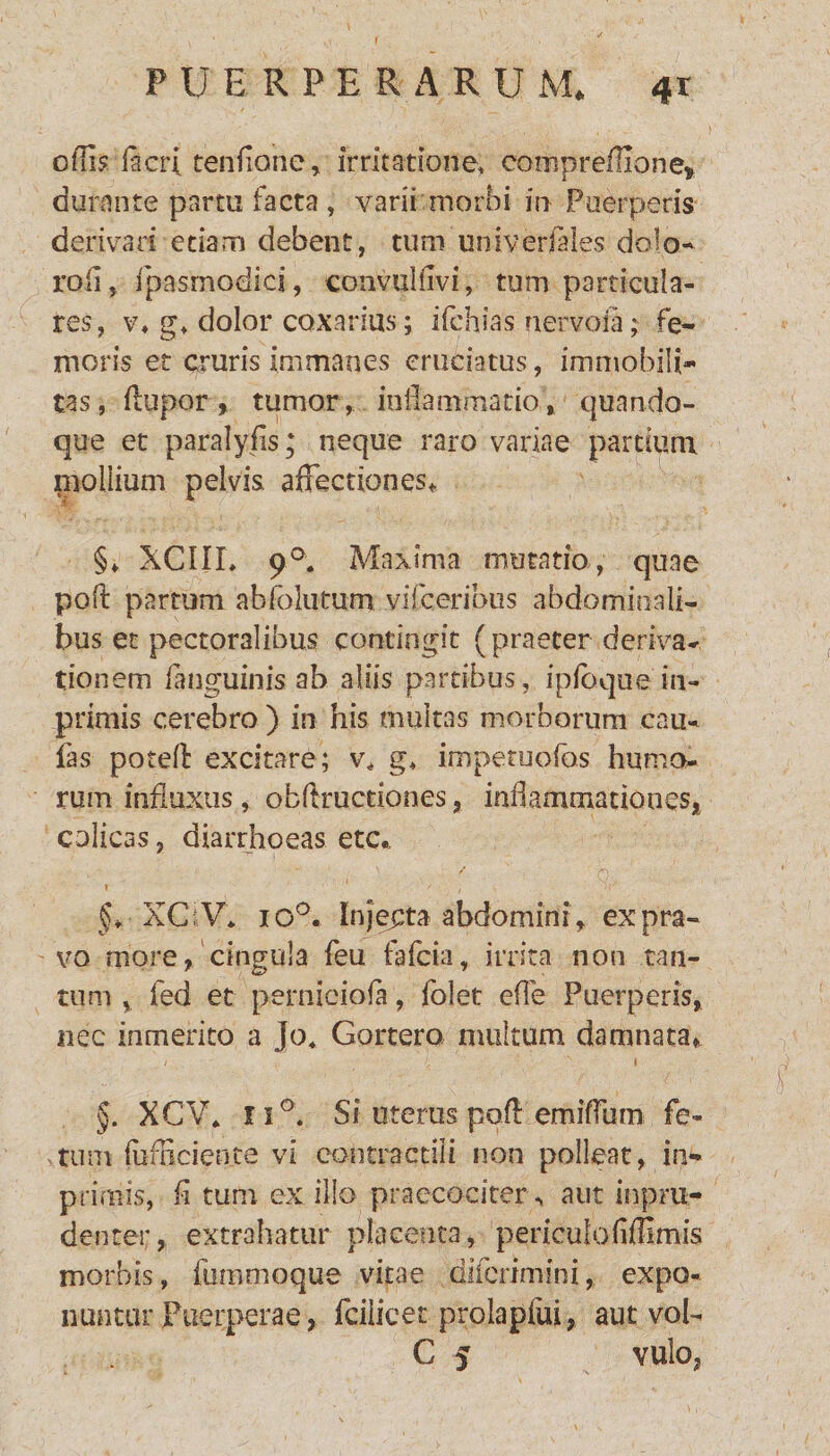 F U E RPERARU M* <*r odi? lier; tenffone, irritatione, coiiipreflione* durante partu facta, varii morbi in Puerperis derivari etiam debent, tum univerfales dolo- roli, fpasmodici, convuHivi, tum particula¬ res, v* g> dolor coxarius; ifchias nervoia; fe¬ moris et cruris immanes cruciatus, immobili¬ tas, (lupor, tumor, inflammatio, quando¬ que et paralyfis; neque raro variae partium nioliium pelvis affectiones* §* XC1IL 90. Maxima mutatio, quae poli partum abfolutum vifeeribus abdominali¬ bus et pectoralibus contingit (praeter deriva¬ tionem fanguinis ab aliis partibus, ipfoque in- primis cerebro ) in his multas morborum cau¬ las poteff: excitare; v4 g* impetuofos humo¬ rum influxus, obflructiones, inflammationes, colicas, diarrhoeas etc. t 1 ' f f j-r' §* XCiV* io°. Injecta abdomini, ex pra¬ vo more, cingula feu fafeia, irrita non tan¬ tum % fed et perniciofa, folet efle Puerperis, nec inmerico a Jo4 Gortero multum damnata* §. XCV* n°. Si uterus pofl emifrum fe¬ tum (iimciente vi contractili non polleat, im¬ primis, fi tum ex ilio praecociterx aut inprn- denter, extrahatur placenta, periculo(ifflmis morbis, fummoque vitae diferimini, expo¬ nuntur Fueiperae, fcilieet prolapliii, aut vob C 5 vulo,