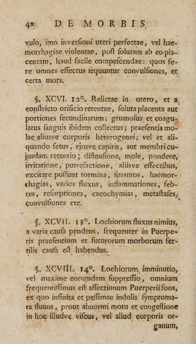 yulo, irno inverjiorii uteri perfectae, vel hae¬ morrhagiae violentae, pofl folucam ab eo pla¬ centam, haud facile compefcendae: quos fe¬ re omnes effectus iequuntur convulfiones, ec certa mors0 §0 XCVh 12°, Relictae in, utero, et a, eonflricto orihcio retentae, foluta placenta auc portiones fecundinarum; grumofus et coagu¬ latus (anguis ibidem collectus; praefenda mo¬ lae aliusve corporis heterogenei; vel et ali¬ quando fetus/ ejusvccapitis, aut membri cu- jusdam retentio; diftenfione* mole, pondere, irritatione,' putrefactione, aliis ve effectibus, excitare poffunt tormina, fpasmos, haemor- rhagias, varios fluxus, inflammationes, feb¬ res , relbrptiones, cacochymias, metaflafesP convulfiones ete» §, XCVIL 15°* Lochiorum fluxus nimius, a varia caufa pendens, frequenter in Puerpe¬ ris praefentium et futurorum morborum fer¬ tilis caufa eft habendus. §. XCVllL 14°, Lochiorum imminutio, vel; maxime eorumdem fuppreflio, omnium frequendffimus eff affectionum Puerperii fons, ex quo infinita et peilimae indolis fymptoma- ta fluunt, prout abnormi motu et congeftione in hoc illud ve vifcus, vel aliud corporis or¬ ganum,