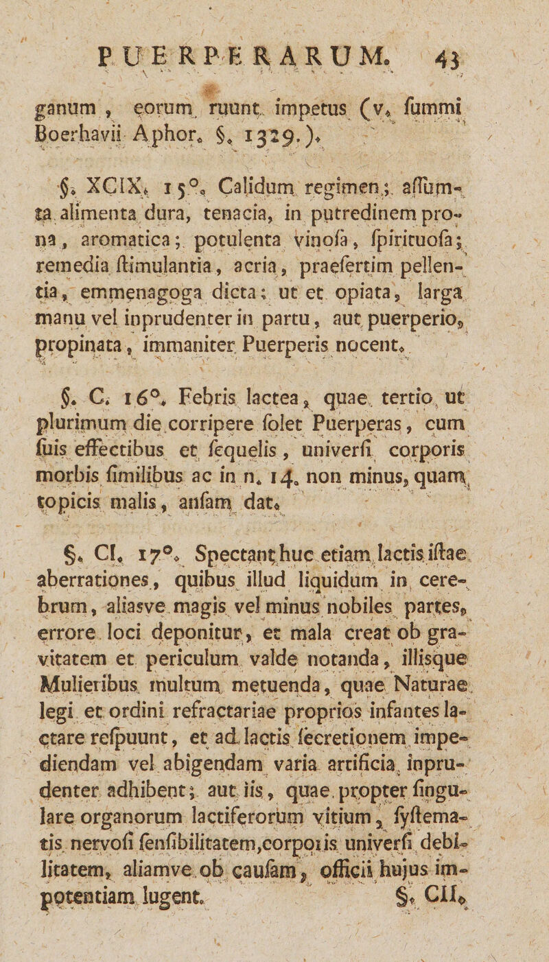 ganum , eorum ruunt impetus (v* fummi BoerhaVii Aphor* §* 1329.)* §* XCIX> 15°a Calidum regimen,; aftum- ta alimenta dura, tenacia, in putredinem pro- na, aromatica; potulenta vinofa, fpiriruofa; remedia ftimulantia, acria, praeiertim pellen¬ tia, emmenagpga dicta; ut et opiata, larga manu vel inprudenter in partu, aut puerperio* propinata, immaniter Puerperis nocent* v v * 'x. * §• C. 16°. Febris lactea , quae tertiot ut plurimum die corripere folet Puerperas, cum filis effectibus et fequelis, univerii corporis morbis {imilibus ac in n* 14, non minus, quam, topicis malis, anfam dat« §« CI, 170* Spectant; huc etiam lactis iftae aberrationes, quibus illud liquidum in cere- hrum, aliasve magis vel minus nobiles partes* errore loci deponitur , et mala creat ob gra¬ vitatem et periculum valde notanda, iliisque Mulieribus, multum metuenda, quae Naturae legi et ordini refractariae proprios infantes la¬ ctare refpuunt, et ad, lactis leeredpnem impe¬ diendam vel abigendam varia artificia inpru¬ denter adhibent; aut iis, qua e, propter lingu¬ lare organorum lactiferorum vitium 3 fyflema- tis nervofi fenfibilitatem,corpqus univerfi debi¬ litatem, aliamve ob caulam, officii hujus im- potentiam lugent §« CI10