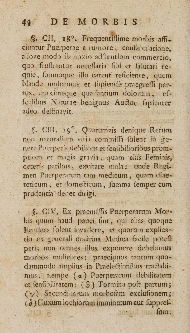 .§♦ CIE l8°. Ffequentifiime morbis affi* dantur Puerperae a rumore; confabulatione, aliove modo iis noxio aditantium commercio, quo friiftnntur neceflaria fibi. et iaiutari re- quie> fomnoque ilio carent reficiente, quem blande mulcendis et fbpiendis praegredi par¬ tus, maximeque qua flantium dolorum, ef- fe&ibus Naturae benignus Auctor fapienter adeo deftinavit. §* CHI. 19E Quarumvis denique Rerum non naturalium vitia commi fla folent in . ge¬ nere Puerperis, debilibus et feafibiliaribus prom¬ ptiora et magis gravia , quam aliis Feminis, ceteris paribus., excitare mala: unde Regi¬ men Puerperarum tam medicum, quam diae- teticum, et domefiicum, Juram a ieniper cum prudentia debet dirigi* ' ' ■ ■ , i ' ■' ■ ; -0 -'•. : * :» ‘ . ' 1 f. ' • 1 §♦ CIV4 Ex praemi/TTs Puerperarum Mor¬ bis quum haud pauci fint, qui alias quoque Feminas folent invadere, et quorum explica¬ tio ex generali doctrina Medica facile potefi: peti; non omnes illos exponere debebimus morbos muliebres: praecipuos tantum quo¬ dammodo amplius in Prae-Ie&ianibus tractabi¬ mus; nempe (a) Puerperarum debilitatem et (enfibilitatem; (3) Tormina pofi partum; (y) Secundinarum morbofam exclufionem; (<5) Fluxum tactarum imminutum aut fuppret fum;