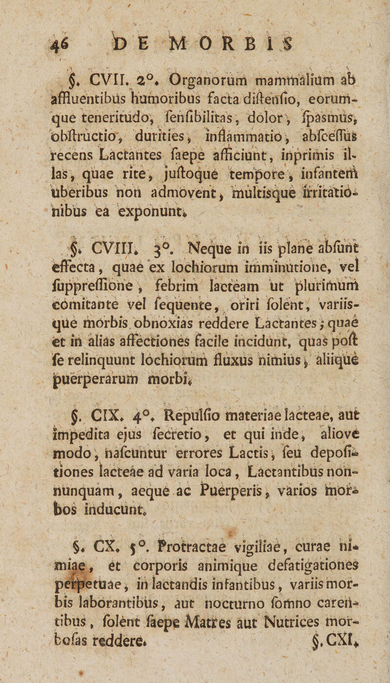 §♦ CVII. 2°4 Organorum mammalium ab affluentibus humoribus factadiftenflo, eorum- que teneritudo, fenfibilitas, dolor , ipasmus, obftructio, durities, inflammatio, abfceflus recens Lactantes faepe afficiunt, inprimis ib las, quae rite, juftoque tempore , InfanteiA uberibus non admovent, multisque itritatid* Albus ea exponunt* §4 CVIII* 3°. Neque in iis plane abflint effecta, quae ex lochiorum imminutione, vel fuppreflione, febrim lacteam Ut plurimum comitante vel fequente, oriri folent, variis¬ que morbis obnoxias reddere Lactantes;quae et in alias affectiones facile incidunt, quas poit fe relinquunt lochiorum fluxus nimius $, aliique puerperarum morbi* §. CIX* 4°, Repulflo materiae lacteae, aut Impedita ejus fecretio, et qui inde, aliove modo, nafcuntur errores Lactis, feu depofl« tiones lacteae ad varia loca, Lactantibus non» nunquam, aeque ac Puerperis, varios mor¬ bos inducunt* §♦ CX* 5°. Protractae vigiliae, curae ni* miae, et corporis animique defatigationes perpetuae* in lactandis infantibus, variis mor¬ bis laborantibus, aut nocturno ibmno careii^ cibus, folent iaepe Matres aut Nutrices moi> bofas reddere» $, CXt*