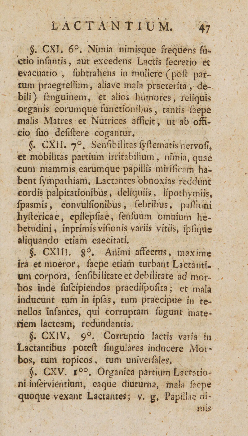 §. CXI. 6°. Nimia nimisque frequens ffi- ctio infantis, aut excedens Lactis fecretio ec evacuatio , fubtrahens in muliere (pofl par¬ tum praegreffum, aliave mala praeterita, de-, bili) fanguinem, et alios humores, reliquis organis eorumque functionibus 5 tantis faepe malis Matres ec Nutrices afficit, ut ab offi¬ cio fuo defiftere cogantur. §. CXII. 70. Senfibilitasfyfiernatishervofij et mobilitas partium irritabilium, nimia, quae cum mammis earumque papillis mirificam ha¬ bent fympathiam, Lactantes obnoxias reddunt cordis palpitationibus, deliquiis, lipothymiis* fpasmis, convulfionibus, febribus, pafiioni hytlericae, epilepfiae, fenfuum omnium he¬ betudini, inpnmis vifionis variis vitiis, ijpfique aliquando etiam caecitati. §. CXIIL 8°* Animi affectus, maxime Ira et moeror, faepe etiam turbant Lactanti¬ um corpora, fenfibilitateetdebilitate ad mor¬ bos inde fufcipiendos praedifpofita; et mala Inducunt tum in ipfas, tum praecipue fu te¬ nellos infantes, qui corruptam fugunt mate* nem lacteam, redundantia, §. CXlV. 90* Corruptio lactis varia in Lactantibus poteft fingulares inducere Mor¬ bos, tum topicos , tum univerfales. CXV. i°°. Organica partium Lactatio¬ ni infervientium, eaque diuturna, mala faepe quoque vexant Lactantes; v. g. Papillae ni¬ mis