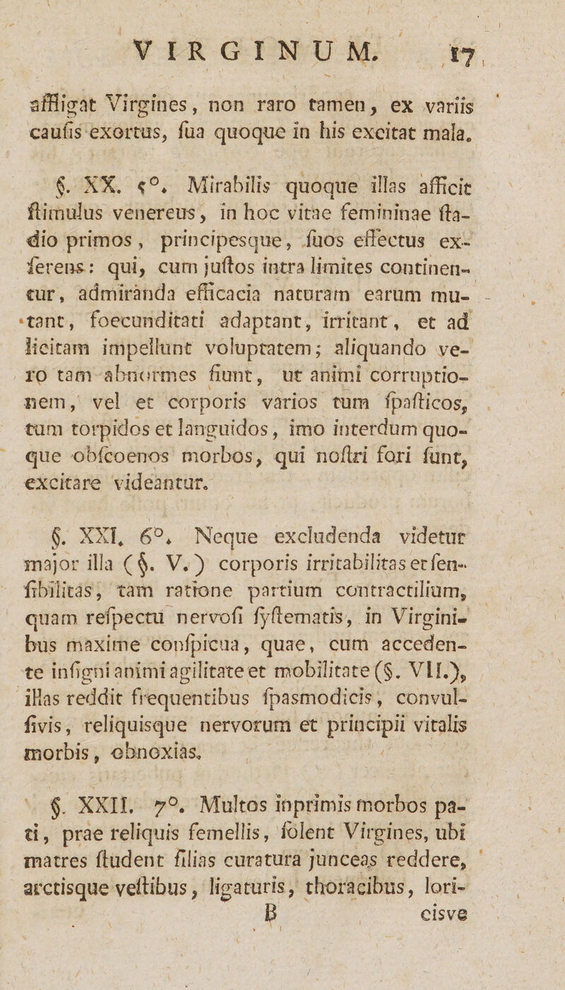 VIRGINUM. affligat Virgines, non raro tamen, ex variis caulis exortus, fua quoque in his excitat mala. XX. Mirabilis quoque illas afficit flimulus venerem, in hoc vitae femininae lia- dio primos , principesque, fu os effectus ex- ferens: qui, cum juftos intra limites continen¬ tur, admiranda efficacia naturam earum mu- - •tant, foecunditati adaptant, irritant, et ad licitam impellunt voluptatem; aliquando ve¬ ro tam abnormes fiunt, ut animi corruptio¬ nem, vel et corporis varios tum fpaflicos, tum torpidos et languidos, imo interdum quo¬ que obfcoenos morbos, qui no/iri fori funt, excitare videantur. §. XXI, 6D* Neque excludenda videtur major illa (§. V.) corporis irricabilkaserfen- fibilitas, tam ratione partium contra ctilium, quam refpecai nervofi f/fl ematis, in Virgini¬ bus maxime confpicua, quae, cum acceden¬ te infigni animi agilitate et mobilitate (§. Vlf.)„ iHas reddit frequentibus fpasmo di cis, convul- fvis, reliquisque nervorum et principii vitalis morbis, obnoxias. §. XXII, 70. Multos in primis morbos pa¬ ti, prae reliquis femellis, folent Virgines, libi matres fludent filias curatura junceas reddere, arctisque vdtibus, ligaturis, thoracibus, Ion¬ ii cisvQ