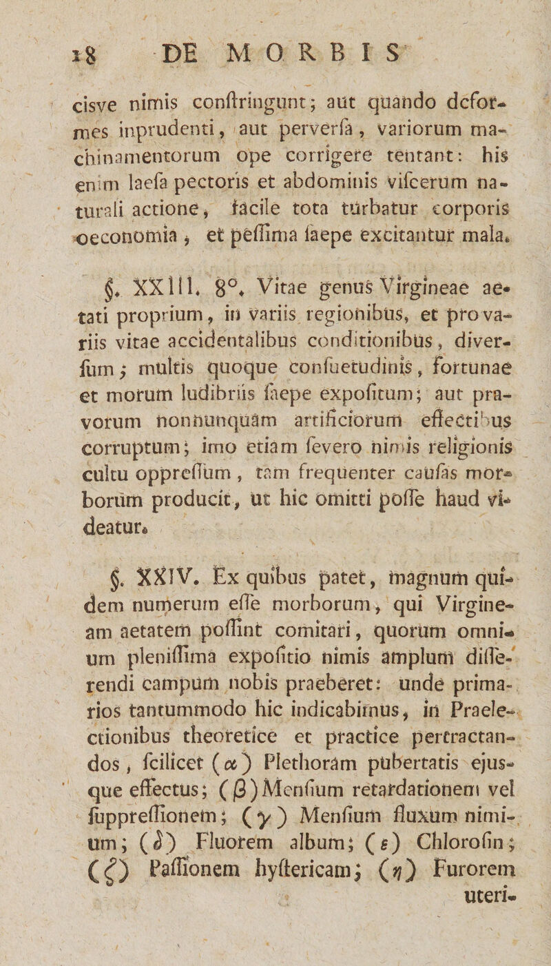 cisve nimis conftringunt; aiit quando defor¬ mes imprudenti , aut perverfa, variorum ma¬ chinamentorum ope corrigere tentant: his enim laefa pectoris et abdominis vifcerum na¬ turali actione, facile tota turbatur corporis oeconomia , et peffima laepe excitantur mala. XXlil. 8°* Vitae genus Virgineae ae¬ tati proprium, in variis regionibus, et pro va¬ riis vitae accidentalibus conditionibus, diver- fum y multis quoque confuetudinis, fortunae et morum ludibriis laepe expolitum; aut pra¬ vorum non nunquam artificiorum effectibus corruptum; imo etiam fevero nimis religionis cuitu opprefium , tam frequenter caufas mor* borum producit, ut hic omitti polTe haud vi¬ deatur» §. XXIV. Ex quibus patet, magnum qui¬ dem numerum elfe morborum, qui Virgine¬ am aetatem pofiint comitari, quorum omni¬ um pleniffima expolitio nimis amplum diffe- rendi campum nobis praeberet: unde prima- rios tantummodo hic indicabimus, in Praele¬ ctionibus theoredee et practice pertractan¬ dos , fcilicet (oc) Plethoram pubertatis ejus- que effectus; ((3 ) Menlium retardationem vei fuppreffionem; (^) Menlium fluxum nimi¬ um; (<5) Fluorem album; (g) Chlorofin; (£) Paffionem hyftericam; (??) Furorem uteri-