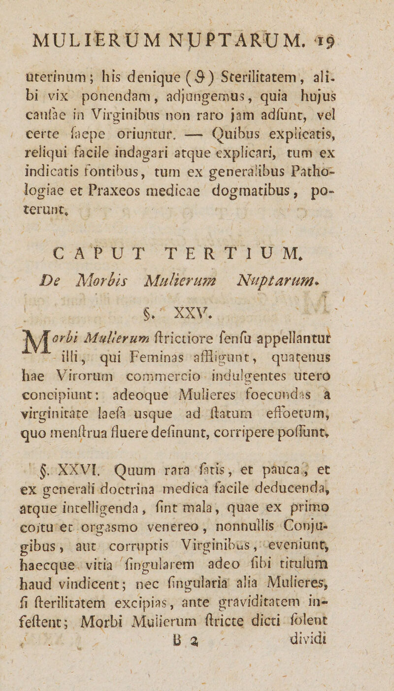 uterinum; his denique($) Sterilitatem, ali¬ bi vix ponendam, adjungemus, quia hujus caulae in Virginibus non raro jam adlunt, vel certe Lene oriuntur. — Quibus explicatis, reliqui facile indagari atque explicari, tum ex indicatis fontibus, tum ex generalibus Patho- Jogiae et Praxeos medicae dogmatibus, po¬ terunt» CAPUT TERTIUM» De Morbis Mulierum Nuptarum* §> XXV i Mulierum Unctiore fenfu appellantur illi, qui Feminas affligunt, quatenus hae Virorum commercio indulgentes utero concipiunt: adeoque Mulieres foecundas a virginitate Iaefa usque ad flatum effloetum, quo menflrua fluere delinunt, corripere poffunt» §. XXVI. Quum rara fatis, et pauca, et ex generali doctrina medica facile deducenda, atque intelligenda, fintmala, quae ex primo coitu et orgasmo venereo, nonnullis Conju- gibus> aut corruptis Virginibus, eveniunt, haecque vitia lingularem adeo libi titulum, haud vindicent; nec lingularia alia Mulieres, fi fterilitatem excipias, ante graviditatem in- feftenc; Morbi Mulierum ftricte dicti folent B 3, dividi