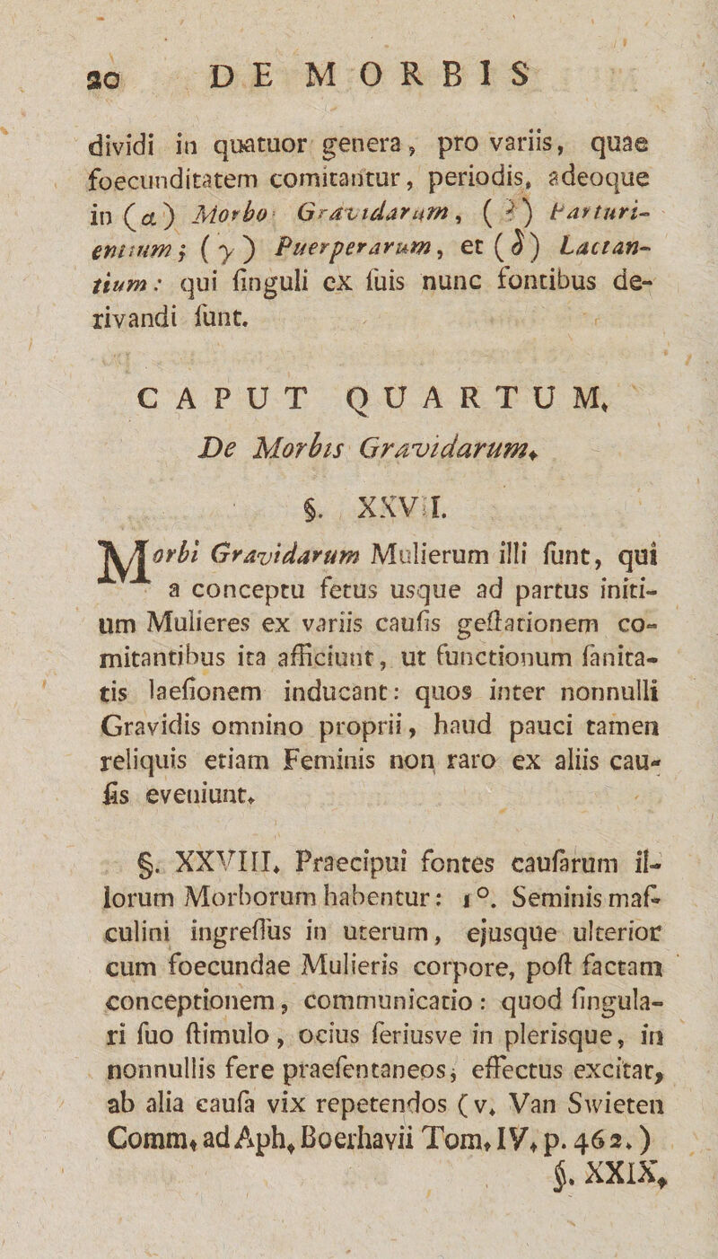 dividi in quatuor genera, pro variis, quae foecunditatem cornicantur, periodis» adeoque in (ce) Morbo Gravidarum, ( =?) Lar turi- entiumj (y') Puerperarum, et(^) Lactan¬ tium: qui Unguli ex Tuis nunc fontibus de¬ rivandi funt. CAPUT QUARTUM, De Morbis Gravidarum♦ §. XXVII. Gravidarum Mulierum illi funt, qui a conceptu fetus usque ad partus initi¬ um Mulieres ex variis caufis geffationem co¬ mitantibus ita afficiunt, ut functionum fanita- tis laefionem inducant: quos inter nonnulli Gravidis omnino proprii, haud pauci tamen reliquis etiam Feminis non raro ex aliis cau¬ lis eveniunt* §. XXVIII» Praecipui fontes caularum il¬ lorum Morborum habentur: i °. Seminis mafc culini ingrefTus in uterum, ejusque ulterior cum foecundae Mulieris corpore, poft factam conceptionem, communicatio : quod lingula¬ ri fuo (limulo, ocius feriusve in plerisque, in nonnullis fere praefentaneos j effectus excitat, ab alia caufa vix repetendos (v» Van Swieten Comm* ad Aph, Boerhavii Tum, IV, p. 462») XXIX,