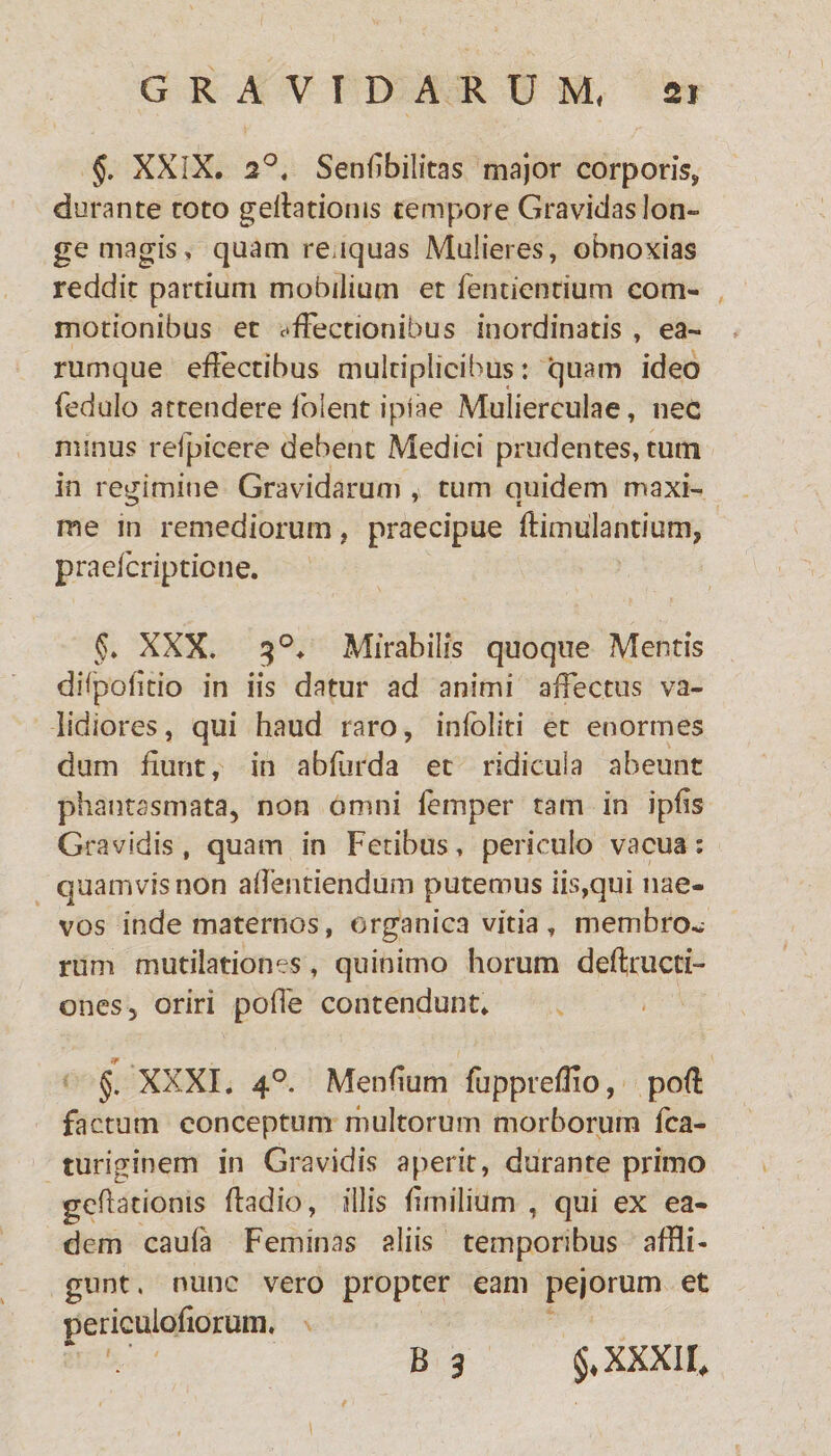 §. XXIX. 2°« Senfibilitas major corporis, durante roto gelationis tempore Gravidas lon¬ ge magis, quam reuquas Mulieres, obnoxias reddit partium mobilium et fentientium com¬ motionibus et affectionibus inordinatis , ea¬ rum que effectibus multiplicibus: quam ideo fedulo attendere lblent ipiae Mulierculae, nec minus refpicere debent Medici prudentes, turri in regimine Gravidarum , tum quidem maxi¬ me in remediorum, praecipue ftimulantium, praelcriptione. §. XXX. $°. Mirabilis quoque Mentis diipolitio in iis datur ad animi affectus va¬ lidiores, qui haud raro, inloliti et enormes dum fiunt, in abfurda et ridicula abeunt phantasmata, non omni lemper tam in ipfis Gravidis , quam in Fetibus, periculo vacua: quamvis non affentiendum putemus iis,qui nae¬ vos inde maternos, organica vitia , membro¬ rum mutilationes, quinimo horum deftructi- ones, oriri poffe contendunt. §. XXXI. 40. Menfium fupprefUo, pofl factum conceptum multorum morborum fca- turiginem in Gravidis aperit, durante primo geflatioms fladio, illis fimilium , qui ex ea¬ dem caufa Feminas aliis temporibus affli¬ gunt , nunc vero propter eam pejorum et periculofiorum. * ' B 3 §♦ XXXII,