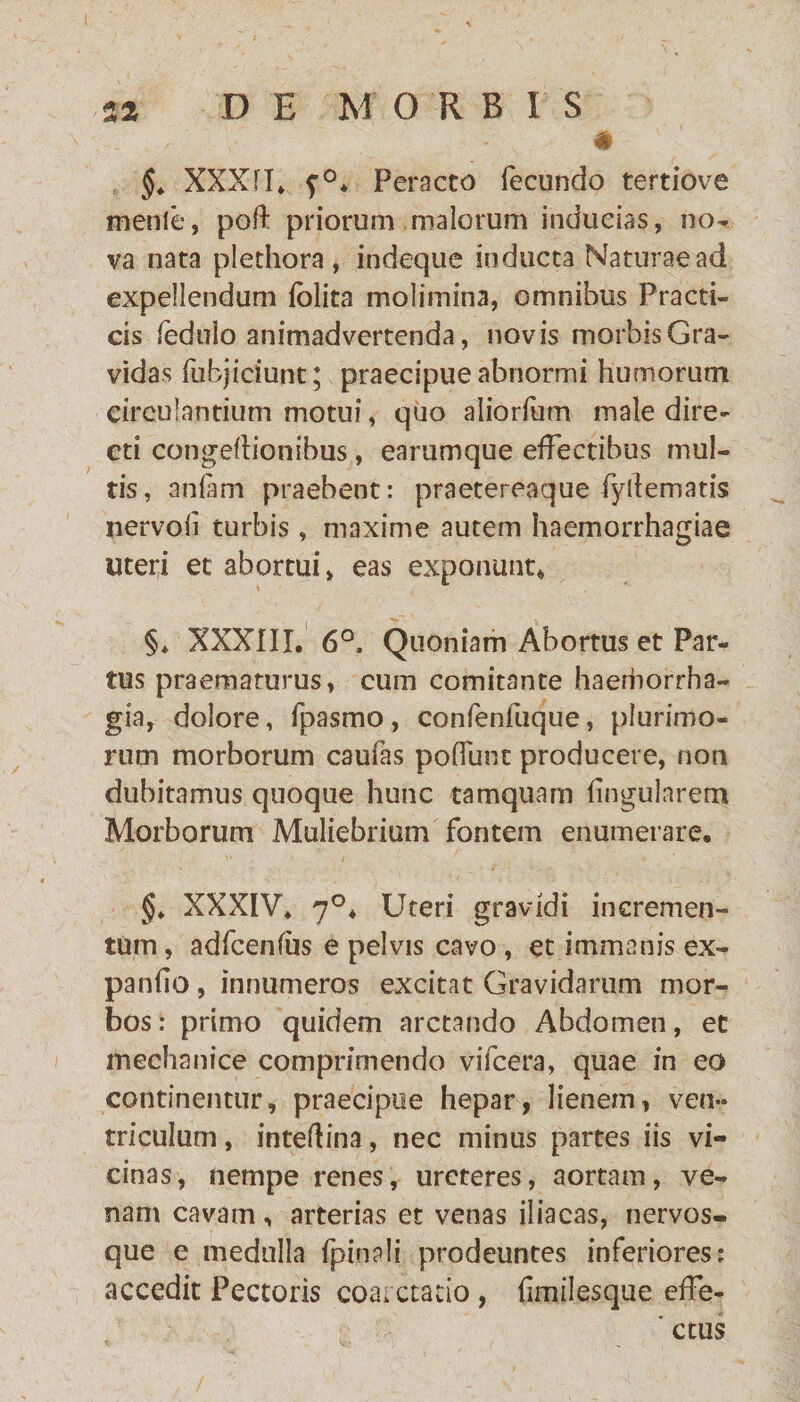 # §. XXXfl. f0* Peracto fecundo tertiove menle, poft priorum malorum inducias, no¬ va nata plethora , indeque inducta Naturae ad expellendum {blita molimina, omnibus Fracti- cis ledulo animadvertenda, novis morbis Gra¬ vidas fubjiciunc; praecipue abnormi humorum circulantium motui, quo aliorfum male dire¬ cti congeflionibus, earumque effectibus mul¬ tis, anfam praebent: praetereaque fyllematis nervoli turbis, maxime autem haemorrhagiae uteri et abortui, eas exponunt* §. XXXIII. 6°, Quoniam Abortus et Par¬ tus praematurus, cum comitante haerborrha- gia, dolore, fpasmo, confenfuque, plurimo¬ rum morborum caufas poffunt producere, non dubitamus quoque hunc tamquam lingularem Morborum Muliebrium fontem enumerare. §♦ XXXIV. 7°* Uteri gravidi incremen¬ tum , adfcenfus e pelvis cavo , et immanis ex¬ pando , innumeros excitat Gravidarum mor¬ bos: primo quidem arctando Abdomen, et mechanice comprimendo vifcera, quae in eo continentur, praecipue hepar, lienem, ven¬ triculum , inteftina, nec minus partes iis vi¬ cinas, nempe renes, ureteres, aortam, ve¬ nam cavam, arterias et venas iliacas, nervos¬ que e medulla fpinali prodeuntes inferiores: accedit Pectoris coarctatio , dmilesque effe- ' ctus