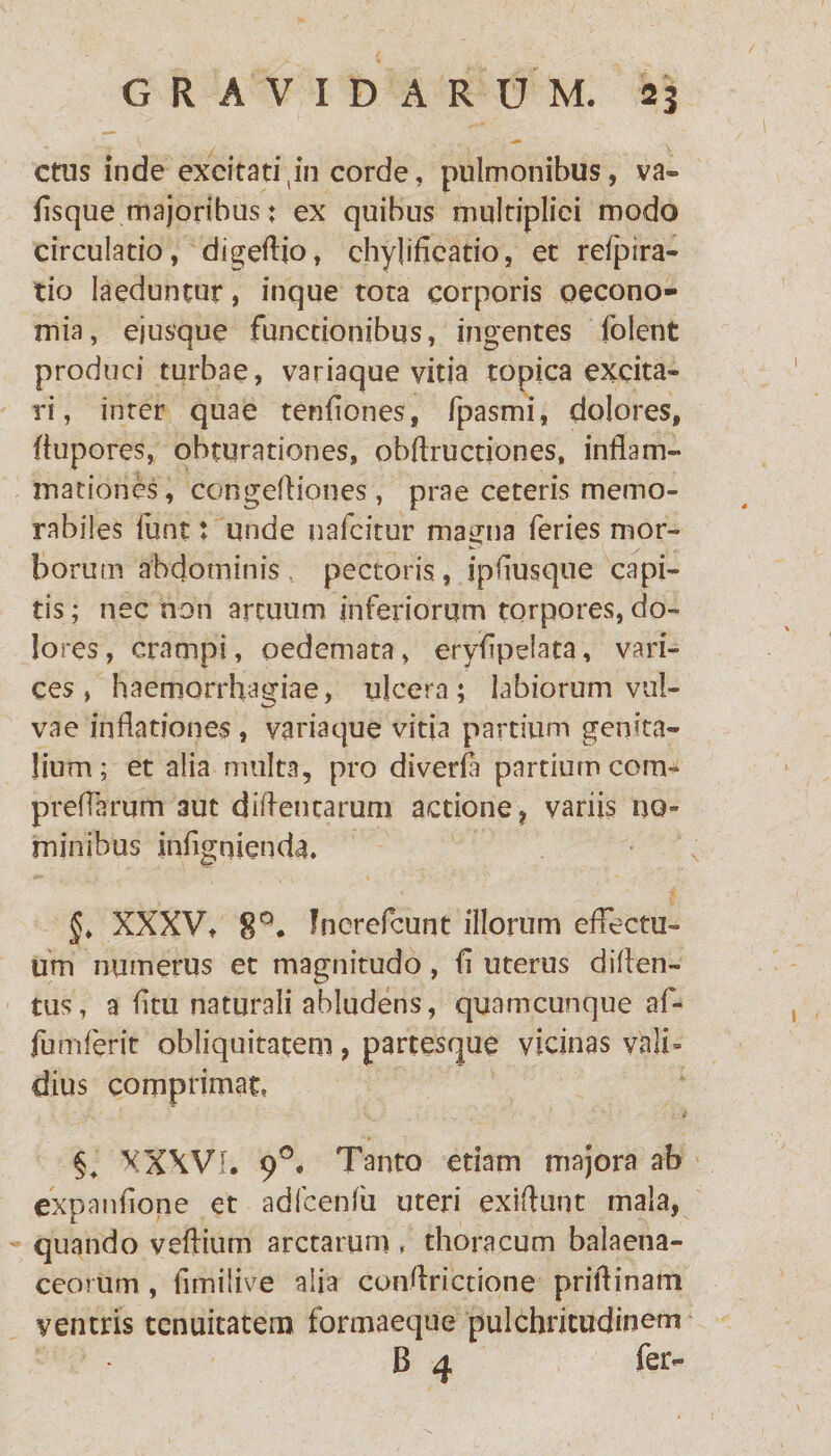 ctns inde excitati tin corde, pulmonibus, va» fisque majoribus: ex quibus multiplici modo circulatio, digeflio, ehylifieatio, et relpira- tio laeduntur, inque tota corporis oecono¬ mia, ejusque functionibus, ingentes folent produci turbae, variaque vitia topica excita¬ ri, inter quae tenflones, fpasmi, dolores, fiupores, obturationes, obftructiones, inflam¬ mationes , congefliones, prae ceteris memo¬ rabiles funt; unde nafcitur magna feries mor¬ borum abdominis pectoris, ipflusque capi¬ tis ; nec non artuum inferiorum torpores, do¬ lores, crampi, oedemata, eryflpelata, vari¬ ces , haemorrhagiae, ulcera; labiorum vul¬ vae inflationes, variaque vitia partium genita¬ lium; et alia multa, pro diverfa partium com- preflarum aut difleutarum actione, variis no¬ minibus jnflgnienda. §* XXXV, 8Q. Inerefcunt illorum effectu¬ um numerus et magnitudo, fl uterus diflen- tus, a litu naturali abludens, quamcunque af- fumferit obliquitatem, partesque vicinas vali¬ dius comprimat, §+ XXXVI. 90. Tanto etiam majora ab expanfione et adfcenfii uteri exiflunt mala, quando veflium arctarum , thoracum balaena¬ ceorum , fimilive alia conflrictione priflinam ventris tenuitatem formaeque pulchritudinem B 4 fer-