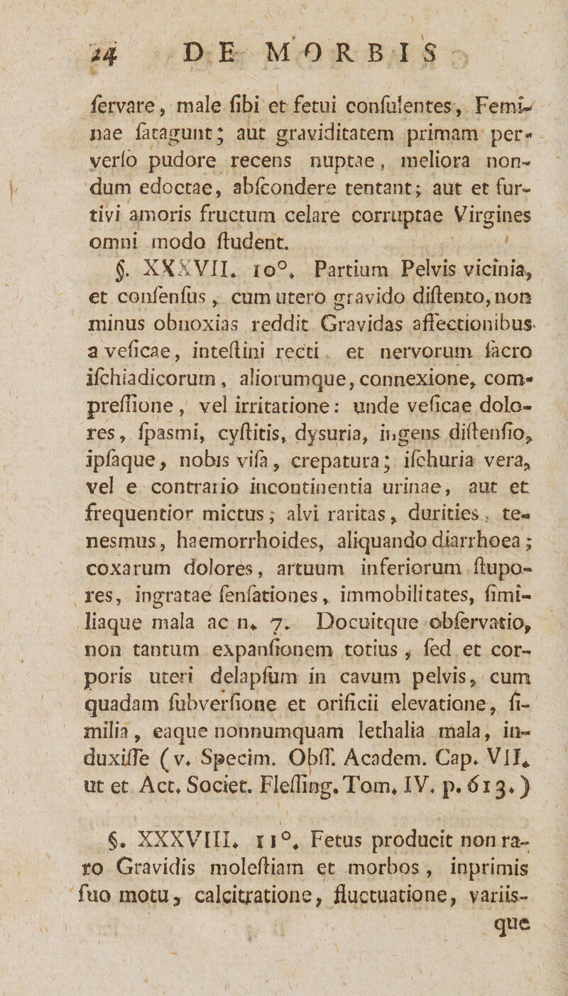 fervare, male (ibi et fetui confulentes, Femi¬ nae fatagunt; aut graviditatem primam per« verfo pudore recens nuptae , meliora non¬ dum edoctae, abfcondere tentant; aut et fur¬ tivi amoris fructum celare corruptae Virgines omni modo (ludent. §. XXXVIL lo°> Partium Pelvis vicinia, et confenfus, cum utero gravido diftento,no& minus obnoxias reddit Gravidas affectionibus- a vedcae, inteflmi recti et nervorum facro ifchiadicorum, aliorumque, connexione, com- preflione , vel irritatione: unde vedcae dolo¬ res , (pasmi, cyditis, dysuria, ingens didendo* ipfaque, nobis vifa, crepatura• ifchuria vera* vel e contrario incontinentia urinae, aut et frequentior mictus; alvi raritas, durities te¬ nesmus, haemorrhoides, aliquando diarrhoea; coxarum dolores, artuum inferiorum dupo- res, ingratae fenfariones, immobilitates, dmi- liaque mala ac n* 7. Docuitque ob fervat io, non tantum expandonem totius, fed et cor¬ poris uteri delapium in cavum pelvis, cum quadam fubverdone et oridcii elevatione, d- milia, eaque nonnumquam lethalia mala, in- duxilfe ( v, Specim. Of>(T. Academ. Gap* Vll* ut et Acu Societ. Fleding.Tom* IV. p. 613*) §. XXXVIII* ii°* Fetus producit non ra¬ ro Gravidis molediam et morbos, inprimis fuomotu, calcitratione, fluctuatione, variis¬ que