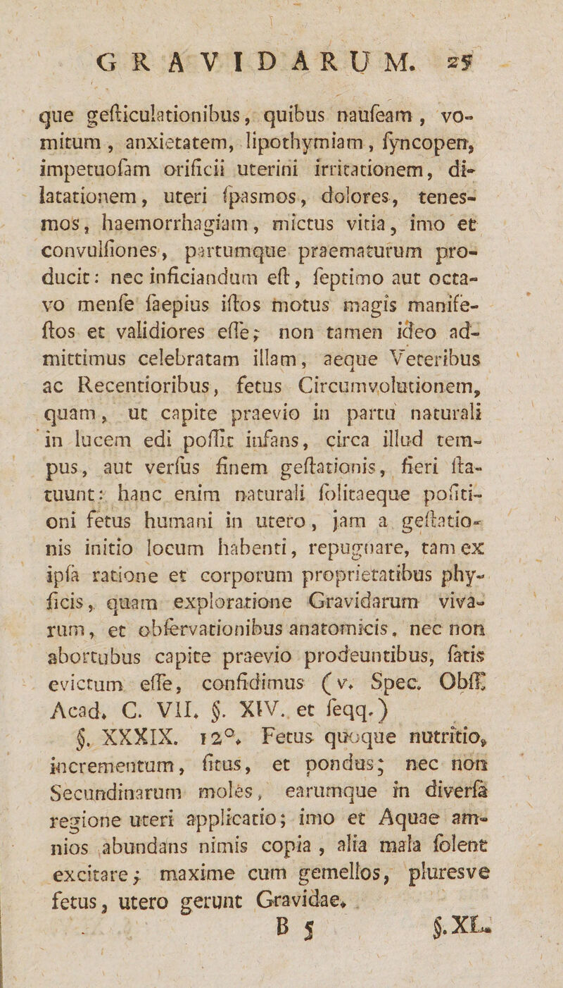 que geniculationibus, quibus naufeam , vo¬ mitum , anxietatem, lipothymiam, fyncoperr, impetuofam orificii uterini irritationem, di¬ latationem, uteri fpasmos, dolores, tenes¬ mos, haemorrhagiam, mictus vitia, imo et convuifiones, partumque praematurum pro¬ ducit : nec inficiandum eft, feptimo aut octa¬ vo menfe faepius iflos motus magis manife- flos et validiores efle; non tamen ideo ad¬ mittimus celebratam illam, aeque Veteribus ac Recentioribus, fetus Circumvolutionem, quam, ut capite praevio in partu naturali in lucem edi poilic infans, circa illud tem¬ pus, aut verfus finem gefhtionis, fieri fta- ruunt: hanc enim naturali folitaeque politi¬ oni fetus humani in utero, jam a gefiatio- nis initio locum habenti, repugnare, tam ex ipfa ratione et corporum proprietatibus phy- ficis, quam exploratione Gravidarum viva¬ rum, et obfervationihus anatomicis, nec non abortubus capite praevio prodeuntibus, fatis evictum effe, confidimus (v. Spec. ObfF Acad. C. VII. §. XIV. et feqq.) §. XXXIX. i2°* Fetus quoque nutritio, incrementum, fitus, et pondus; nec non Secundinarum moles, earumque in diverfa regione uteri applicatio; imo et Aquae am¬ ni os abundans nimis copia , alia mala folent excitaref maxime cum gemellos, pluresve fetus, utero gerunt Gravidae» B j $.XL.