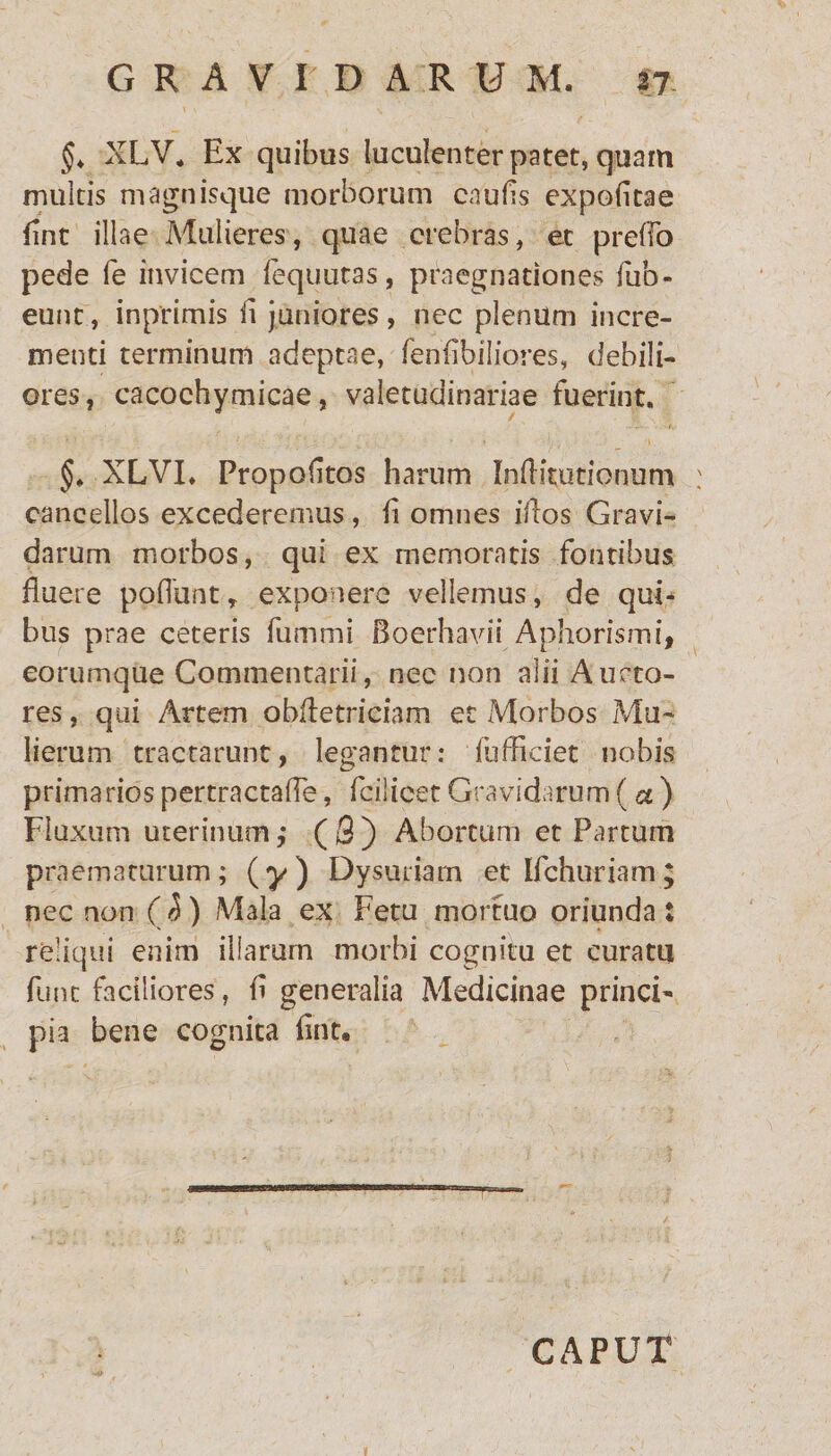 §. XLV, Ex quibus luculenter patet, quam multis magnisque morborum caulis expolitae flnt illae Mulieres, quae crebras, et preffo pede fe invicem lequutas, praegnationes lub- eunt, inprimis ii juniores, nec plenum incre¬ menti terminum adeptae, feniibiliores, debili¬ ores, cacochymicae, valetudinariae fuerint. §, XLVI. Propolitos harum InlHtutionum cancellos excederemus, ii omnes illos Gravi¬ darum morbos, qui ex memoratis fontibus fluere poliunt y exponere vellemus, de qui¬ bus prae ceteris fummi Boerhavii Aphorismi, eorumque Commentarii, nec non alii Aucto¬ res , qui Artem obfletriciam et Morbos Mu¬ lierum tractarunt, legantur: fufflciet nobis primarios pertractalfe, fcilicet Gravidarum (a ) Fluxum uterinum,• ( 3 ) Abortum et Partum praematurum; (y) Dysuriam et Ifchuriam; nec non (5.) Mala ex Fetu mortuo oriunda: reliqui enim iliarum morbi cognitu et curatu fune faciliores, fl generalia Medicinae princi¬ pia bene cognita lint« CAPUT