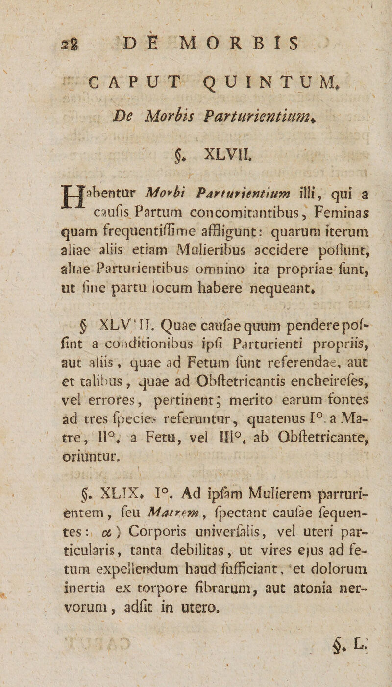 CAPUT QUINTUM, De Morbis Parturientium♦ $. XLVIL Jubentur Morbi Parturientium illi, qui a caufis Partum concomitantibus, Feminas quam frequentifiirne affligunt: quarum iterum aliae aliis etiam Mulieribus accidere poliunt, aliae Parturientibus omnino ita propriae funt, ut line partu locum habere nequeant, § XLV!IT. Quae caufaequum penderepof* fint a conditionibus ipfi Parturienti propriis, aut aliis, quae ad Fetum funt referendae, aut et talibus, quae ad Obftetricantis encheirefes, vel errores, pertinent; merito earum fontes ad tres fpecies referuntur, quatenus 1° a Ma¬ tre, 11°, a Fetu, vel 111°, ab Obftetricante, oriuntur. §. XLIX, 1°, Ad ipfam Mulierem parturi¬ entem , feu Matrem, fpectant caufae fequen- tes: o&) Corporis univerlalis , vel uteri par¬ ticularis, tanta debilitas, ut vires ejus ad fe¬ tum expellendum haud fufficiant, et dolorum inertia ex torpore fibrarum, aut atonia ner¬ vorum, adfit in utera §* k*