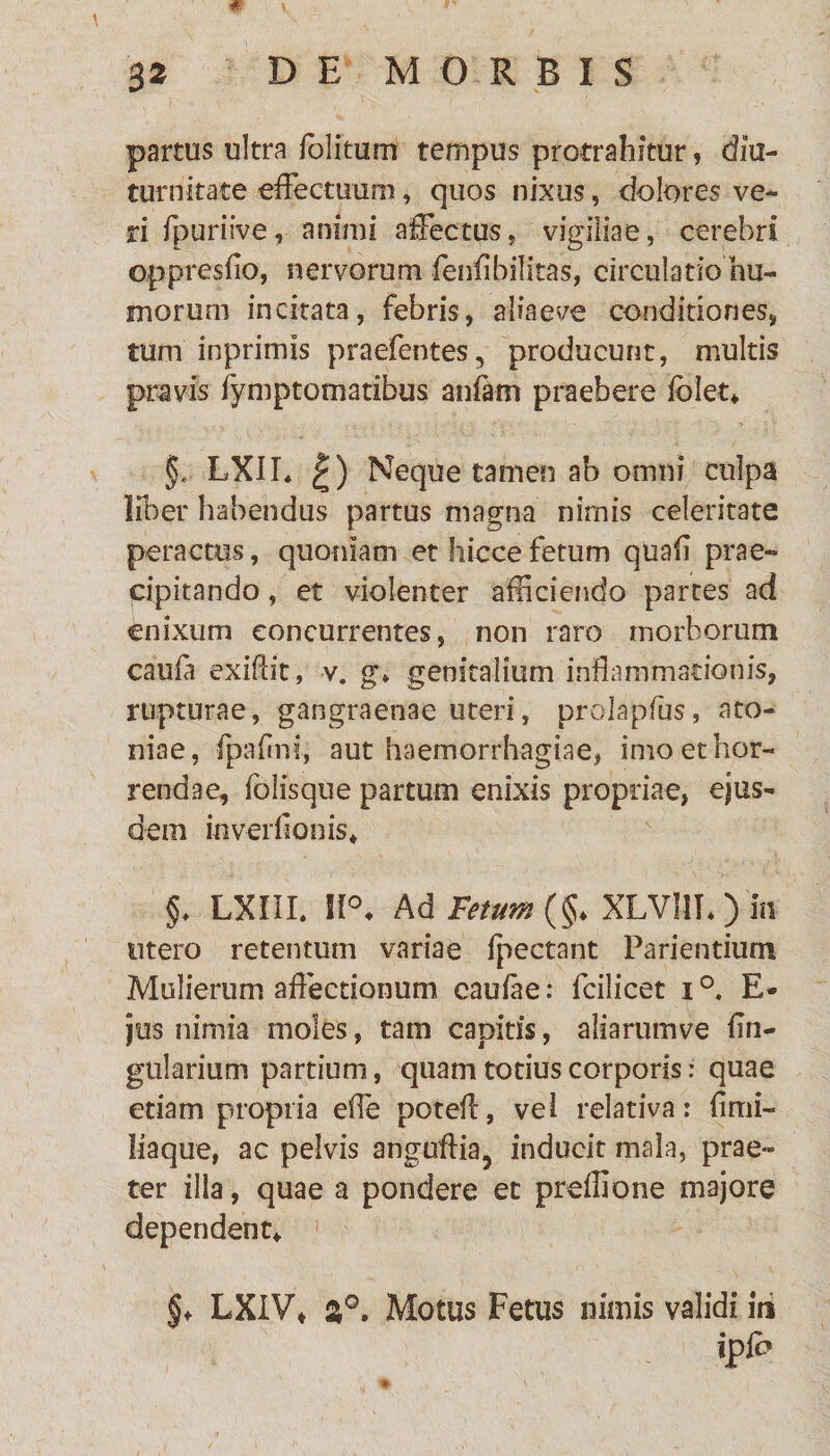 partus ultra /blitum tempus protrahitur, diu¬ turnitate effectuum, quos nixus, dolores ve¬ ri fpuriive, animi affectus, vigiliae, cerebri oppresfio, nervorum fenfibilitas, circulatio hu¬ morum incitata, febris, aliaeve conditiones, tum inprimis praefentes, producunt, multis pravis fymptomatibus anfam praebere folet* §* LXIL £) Neque tamen ab omni culpa liber habendus partus magna nimis celeritate peractus, quoniam et hicce fetum quafl prae¬ cipitando , et violenter afficiendo partes ad enixum concurrentes, non raro morborum cau/a exiftit, v. g* genitalium inflammationis, rupturae, gangraenae uteri, prolapfus, ato¬ mae, fpaflni, aut haemorrhagiae, imo et hor¬ rendae, folisque partum enixis propriae, ejus¬ dem ioverflon is* §. LXIII. 11°. Ad Fetum (§♦ XLVllL ) in utero retentum variae /pectant Parientium Mulierum affectionum caulae: fcilicet i°. E- jus nimia moles, tam capitis, aiiarumve fln- gularium partium, quam totius corporis: quae etiam propria effe potefl, vel relativa: firni- liaque, ac pelvis anguftia, inducit mala, prae¬ ter illa, quae a pondere et preffione majore dependent* §♦ LXIV* Motus Fetus nimis validi in ip/b