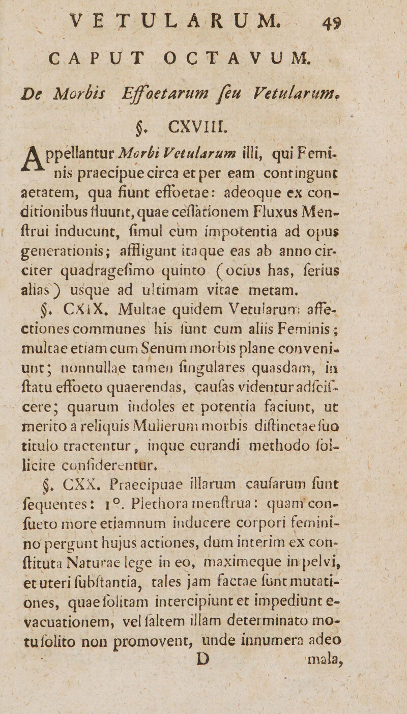 CAPUT OCTAVUM. De Morbis Effoe tarum feu Vetularum. §. CXVIII. A ppellantur Morbi Vetularum illi, qui Femi- nis praecipue circa et per eam contingunt aetatem, qua fiunt efFoetae: adeoque ex con- ditionibusHuunt,quaecefradonem Fluxus Men- flrui inducunt, fimul cum impotentia ad opus generationis; affligunt itaque eas ab anno cir¬ citer quadragefimo quinto ( ocius has, ferius alias) usque ad ultimam vitae metam. §> CXiX. Multae quidem Vetularum affe¬ ctiones communes his iiint cum aliis Feminis; multae etiam cum Senum rnorbis plane conveni¬ unt; nonnullae tamen lingulares quasdam, in flatu effoeto quaerendas, caulas videntur adfeif» cere; quarum indoles et potentia faciunt, ut merito a reliquis Mulierum morbis dillinctaeluo titulo tractentur, inque curandi methodo Ibi- licite coniiderentfir» §. CXX. Praecipuae illarum caularum funt fequentes: i°. Piethora menflrua: quam con- fueto moreetiamnum inducere corpori femini¬ no pergunt hujus actiones, dum interirn ex con- flituta Naturae lege in eo, maximcque in pelvi, et uteri fubftantia, tales jam factae funt mutati¬ ones, quaefolitam intercipiuntet impediunt e- vacuationem, velfaltem illam determinato mo¬ tu folito non promovent, unde innumera adeo D *mala,