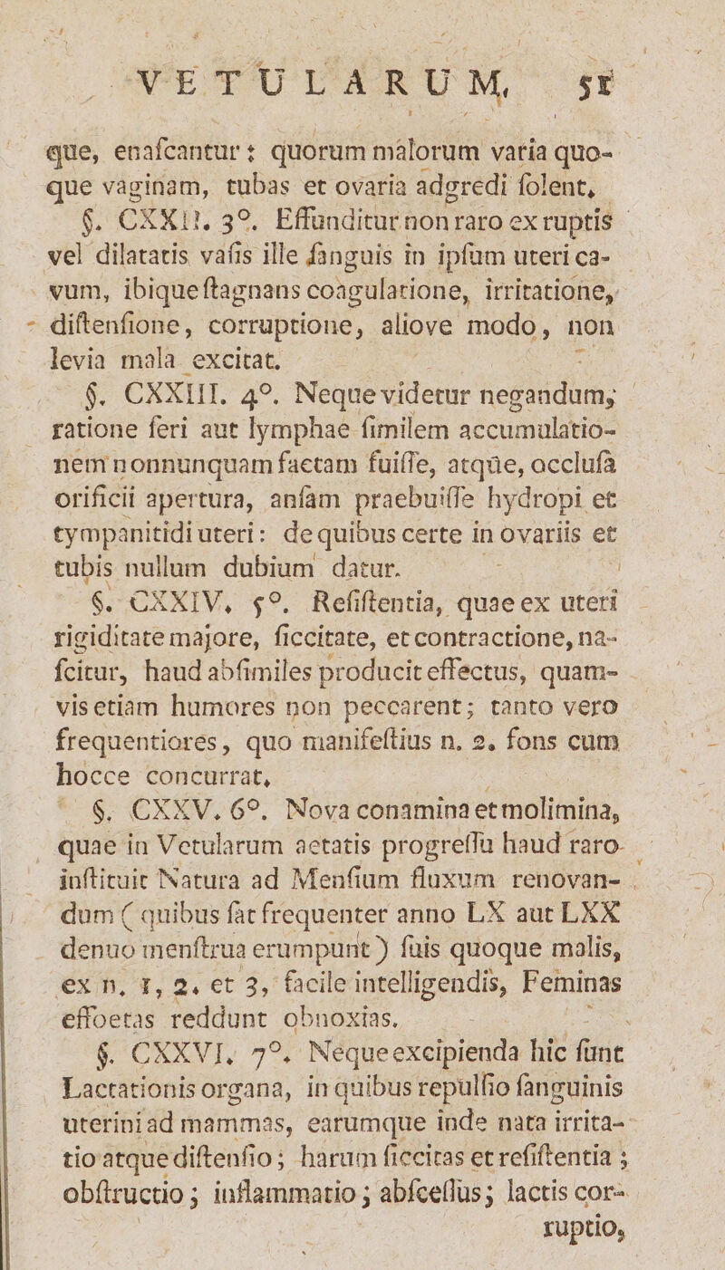 que, enafcantur j quorum malorum varia quo¬ que vaginam, tubas et ovaria adgredi fblent* §. CXX11. 3°. Effunditur non raro ex ruptis vel dilatatis vafls ille ianguis in ipfum uteri ca¬ vum, ibiqueftagnans coagulatione, irritatione, diftenfione, corruptione, aiiove modo, non levia mala excitat. §. CXXI1I. 4°. Neque videtur negandum,' ratione feri aut lymphae fimilem accumulatio¬ nem nonnunquam factam fuiffe, atqile, occluia orificii apertura, anfam praebuiffe hydropi et tympanitrdi uteri: de quibus certe in ovariis et tubis nullum dubium datur. §. CXXIV* f°. Reddentia, quae ex uteri rigiditate majore, ficcitate, et contractione, na- fcitur, haud abfimiles producit effectus, quam¬ vis etiam humores non peccarent; tanto vero frequentiores, quo manifeftius n. 2» fons curo hocce concurrat* §. CXXV* 6°. Nova conamina et molimina, quae in Vetularum aetatis progreffu haud raro inftituit Natura ad Mendum fluxum renovan¬ dum ( quibus fat frequenter anno LX aut LXX denuo menftrua erumpunt ) fuis quoque malis, ex n. j, 2* et 3, facile intelligendis, Feminas effoetas reddunt obnoxias. §. CXXVI* 7°* Neque excipienda hic fune Lactationis organa, in quibus reptiliio (anguinis uterini ad mammas, earumque inde nata irrita¬ tio atque didendo; harum decitas et relidentia ; obflructio, inflammatio; abfceffusj lactis cor- ruptio.
