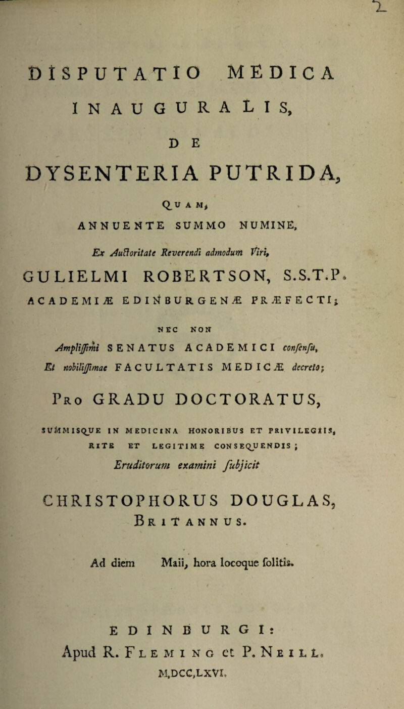 INAUGURA LIS, D E DYSENTERIA PUTRIDA, Q^U A M* ANNUENTE SUMMO NUMINE, Ex Aufioritate Reverendi admodum Viri, GULIELMI ROBERTSON, S.S.T.P ACADEMIA EDINBUR.GEN.-E F R -E F E C T f } NEC NON Amfiffimi SENATUS ACADEMICI con/enfu, Et nobilijfimae FACULTATIS MED IC Ai decreto; Pro GRADU DOCTORATUS, SU&MISQUE IN MEDICINA HONORIBUS ET PRIVILEGIIS, RITE ET LEGITIME CONSEQUENDIS; Eruditorum examini fubjicii CHRISTOPHORUS DOUGLAS, Britannus. Ad diem Maii, hora locoque folitis. E D I N B U R G I : Apud R. F l e m i n o et P. Neill, M,DCC,LXVL