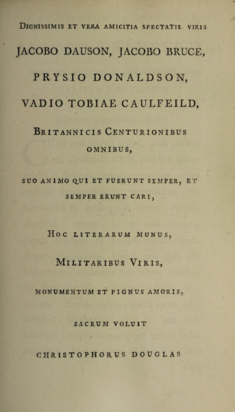 Dignissimis et vera amicitia spectatis viris JACOBO DAUSON, JACOBO BRUCE, PRYSIO DONALDSON, VADIO TOBIAE CAULFEILD, Britannicis Centurionibus omnibus, SUO ANIMO qui et fuerunt semper, et SEMPER ERUNT CARI, Hoc LITERARUM MUNUS, Militaribus Viris, MONUMENTUM ET PIGNUS AMORIS, SACRUM VOLUIT CHRISTOPHORUS DOUGLAS
