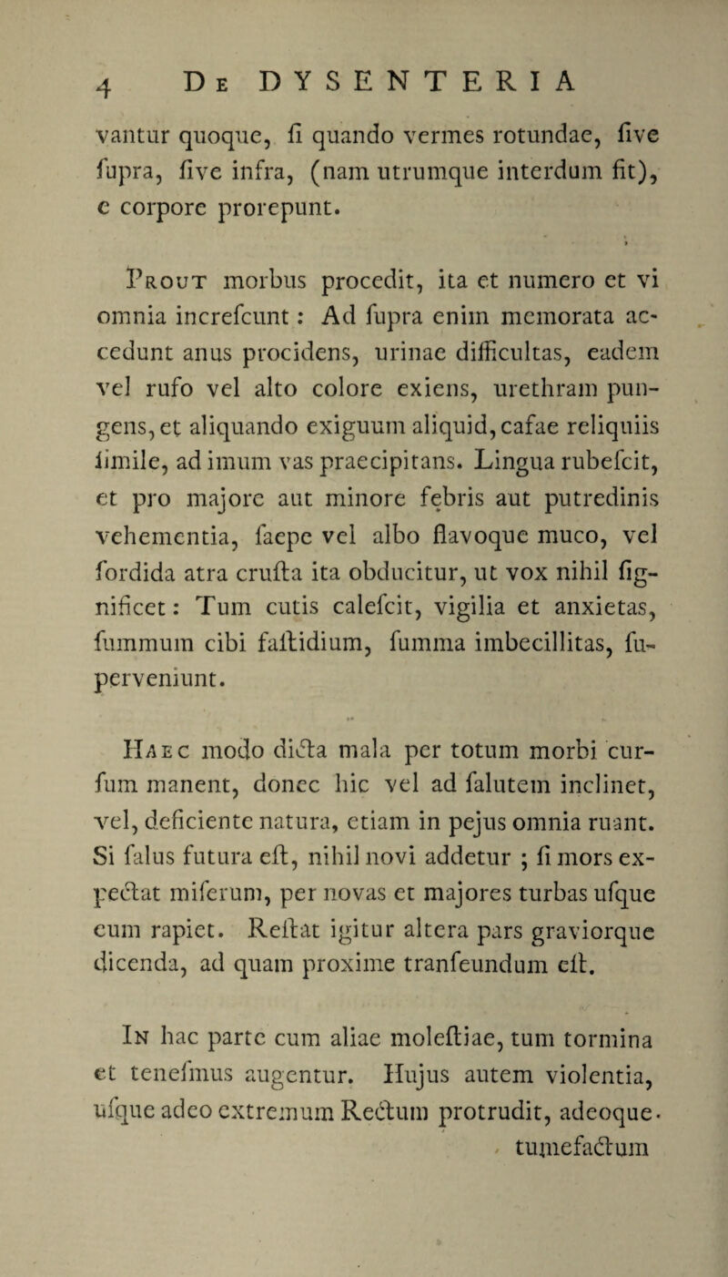 vantur quoque, fl quando vermes rotundae, five fupra, five infra, (nam utrumque interdum fit), e corpore prorepunt. » Erout morbus procedit, ita et numero et vi omnia increfcunt: Ad fupra enim memorata ac¬ cedunt anus procidens, urinae difficultas, eadem vel rufo vel alto colore exiens, urethram pun¬ gens, et aliquando exiguum aliquid, cafae reliquiis iimile, ad imum vas praecipitans. Lingua rubefeit, et pro majore aut minore febris aut putredinis vehementia, laepe vei albo flavoque muco, vel fordida atra crufla ita obducitur, ut vox nihil fig- nifleet: Tum cutis calefcit, vigilia et anxietas, fummum cibi faltidium, fumma imbecillitas, fu- perveniunt. IIaec modo dicta mala per totum morbi cur- fum manent, donec hic vel ad falutem inclinet, vel, deficiente natura, etiam in pejus omnia ruant. Si falus futura eft, nihil novi addetur ; fi mors ex¬ pediat miferum, per novas et majores turbas ufque eum rapiet. Reflat igitur altera pars graviorque dicenda, ad quam proxime tranfeundum eft. In hac parte cum aliae molefliae, tum tormina et tenefmus augentur. Hujus autem violentia, ufque adeo extremum Redtum protrudit, adeoque- tujnefadlum