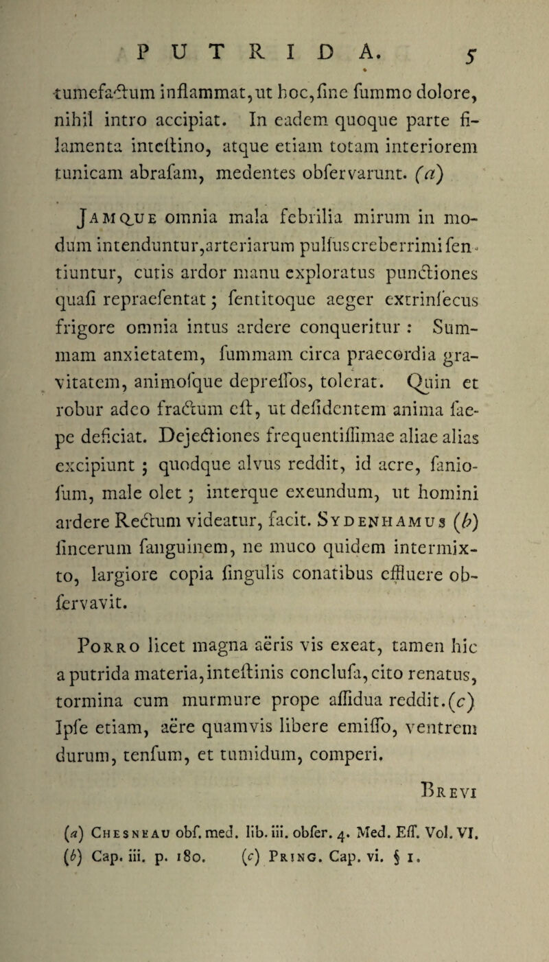 -tumefa^um inflammat,ut hoc,fine fummo dolore, nihil intro accipiat. In eadem quoque parte fi¬ lamenta intellino, atque etiam totam interiorem tunicam abrafam, medentes obfervarunt. (a) Jam clue omnia mala febrilia mirum in mo¬ dum intenduntur,arteriarum pullus creberrimi fen tiuntur, cutis ardor manu exploratus punctiones quafi repraefentat; fentitoque aeger extrinfecus frigore omnia intus ardere conqueritur : Sum¬ mam anxietatem, fummam circa praecordia gra¬ vitatem, animofque deprelfos, tolerat. Quin et robur adeo fra&um cif, utdefidentem anima fae- pe deficiat. Dcjediones frequentiflimae aliae alias excipiunt ; quodque alvus reddit, id acre, fanio- fum, male olet; interque exeundum, ut homini ardere Redtuni videatur, facit. Sydenhamus (/;) fincerum fanguinem, ne muco quidem intermix¬ to, largiore copia Angulis conatibus effluere ob- lervavit. Porro licet magna aeris vis exeat, tamen hic a putrida materia,inteftinis conclufa,cito renatus, tormina cum murmure prope aflidua reddit.(e) Ipfe etiam, aere quamvis libere emifio, ventrem durum, tenfum, et tumidum, comperi. Brevi (.<?) Chesnk au obf. med. Iib. iii. obfer. 4. Med. EfT. Vol. VI. (6) Cap. iii. p. 180. (c) Pring. Cap. vi. § 1.