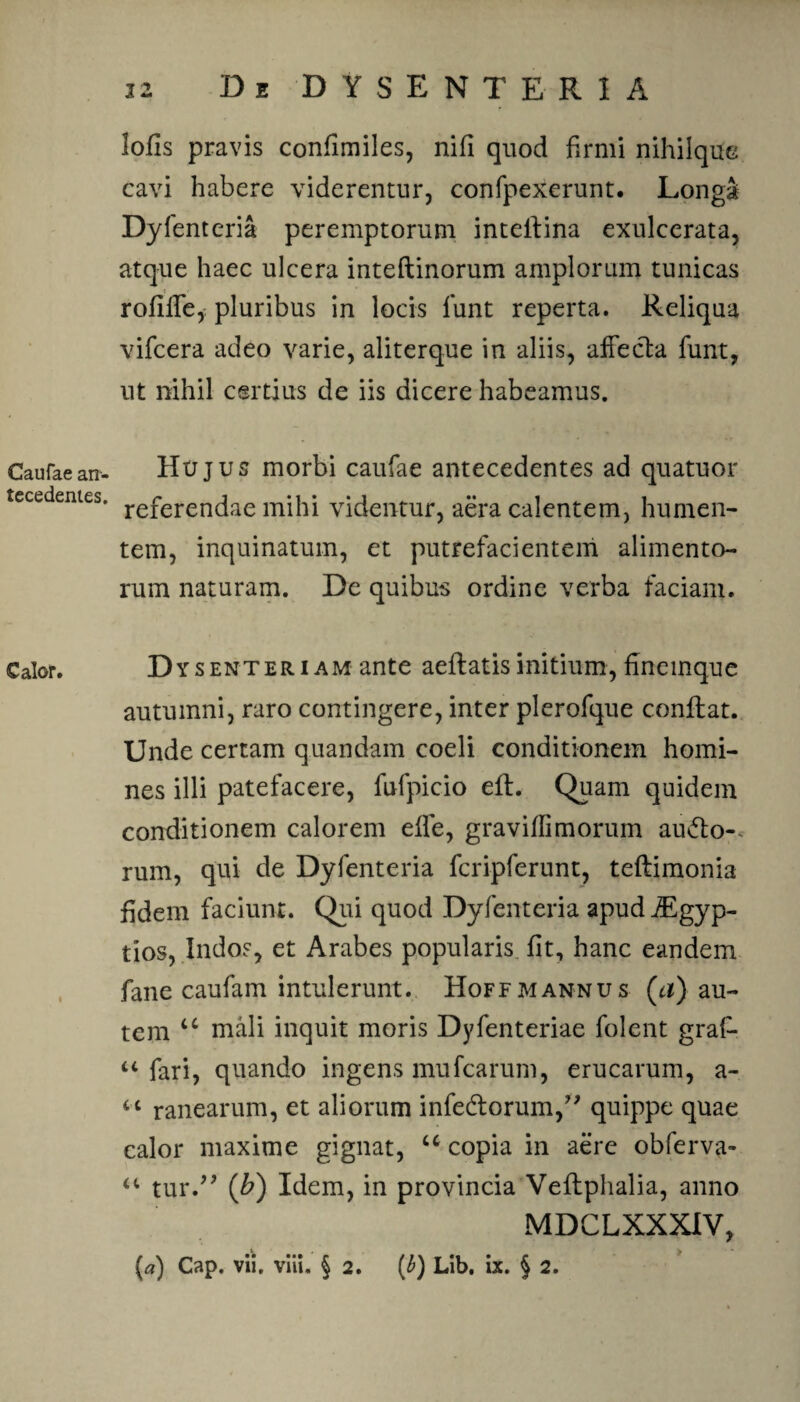 Caufae an¬ tecedentes. C alor . lofis pravis confimiles, nifi quod firmi nihilque cavi habere viderentur, confpexerunt. Longa Dyfenteria peremptorum inteilina exulcerata, atque haec ulcera inteftinorum amplorum tunicas rofilfe, pluribus in locis lunt reperta. Reliqua vificera adeo varie, aliterque in aliis, affecta fiunt, ut nihil certius de iis dicere habeamus. Hujus morbi caufae antecedentes ad quatuor referendae mihi videntur, aera calentem, humen- tem, inquinatum, et putrefacientem alimento¬ rum naturam. De quibus ordine verba faciam. Dy s en teri AM ante aeflatis initium , finemque autumni, raro contingere, inter plerofique conflat. Unde certam quandam coeli conditionem homi¬ nes illi patefacere, fiufipicio efl. Quam quidem conditionem calorem effie, gravifli morum au&o-. rum, qui de Dyfenteria fcripferunt, teflimonia fidem faciunt. Qui quod Dyfenteria apud iEgyp- tios, Indos, et Arabes popularis fit, hanc eandem fane caufam intulerunt. Hoffmannus (a) au¬ tem u mali inquit moris Dyfenteriae folent grafi- “ fari, quando ingens mufearum, erucarum, a- “ ranearum, et aliorum infedtorum,” quippe quae calor maxime gignat, u copia in aere obferva- “ tur.” (b) Idem, in provincia Veflphalia, anno MDCLXXXIV, («) Cap. vii, viii. § 2. (b) Lib. ix. § 2.