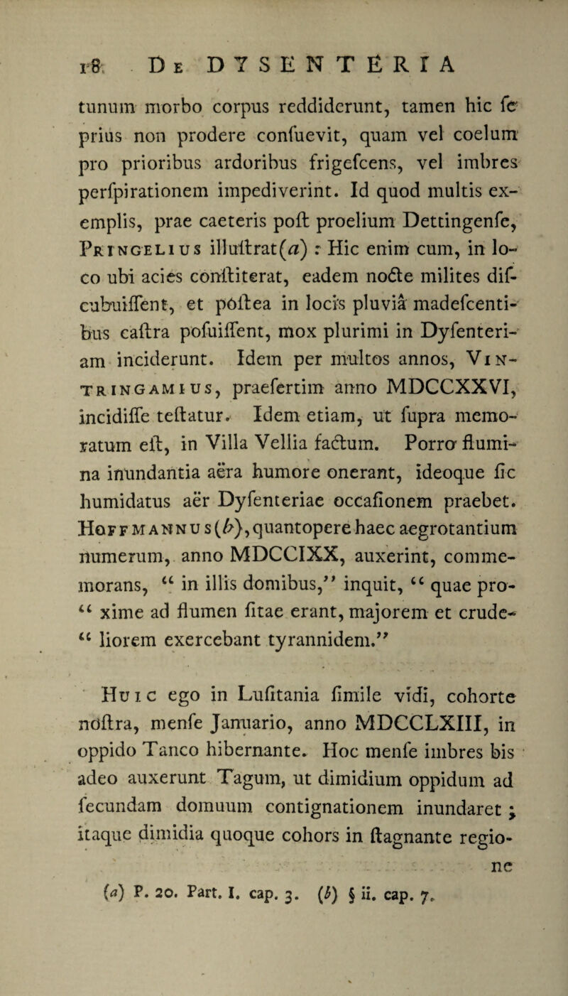 tunum morbo corpus reddiderunt, tamen hic fc prius non prodere confuevit, quam vel coelum pro prioribus ardoribus frigefeens, vel imbres perfpirationem impediverint. Id quod multis ex¬ emplis, prae caeteris poft proelium Dettingenfe, Pringelius illuitrat(tf) : Hic enim cum, in lo¬ co ubi acies coniliterat, eadem node milites dif- cubuilTent, et p6ilea in locis pluvia madefeenti- bus eaftra pofuillent, mox plurimi in Dyfenteri- am inciderunt. Idem per multos annos, Vin- tringamius, praefertim anno MDCCXXVI, incidiffe teftatur* Idem etiam, ut fupra memo¬ ratum eft, in Villa Vellia fadum. Porro flumi¬ na inundantia aera humore onerant, ideoq.ue fic humidatus aer Dyfenteriae occafionem praebet. Hof f mannus (/?}, quantopere haec aegrotantium numerum, anno MDCCIXX, auxerint, comme¬ morans, u in illis domibus/’ inquit, cc quae pro- xime ad flumen litae erant, majorem et crude- u liorem exercebant tyrannidem.” Huic ego in Lufitania fimile vidi, cohorte noflra, menfe Januario, anno MDCCLXIII, in oppido Tanco hibernante. Hoc menfe imbres bis adeo auxerunt Tagum, ut dimidium oppidum ad fecundam domuum contignationem inundaret y itaque dimidia quoque cohors in ftagnante regio¬ ne