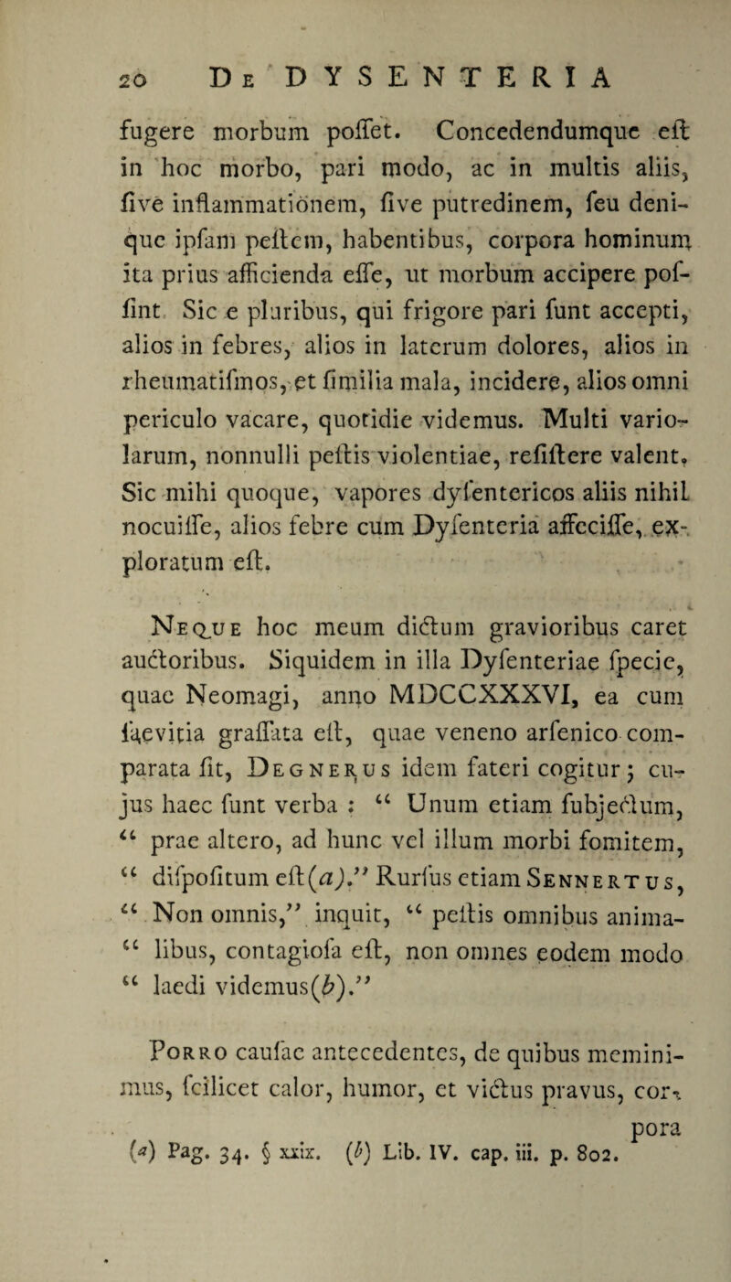 fugere morbum pollet. Concedendumque ell in hoc morbo, pari modo, ac in multis aliis, live inflammationem, live putredinem, feu deni¬ que ipfaiii pellem, habentibus, corpora hominum ita prius afficienda elfe, ut morbum accipere pof- lint Sic e pluribus, qui frigore pari funt accepti, alios in febres, alios in laterum dolores, alios in rheumatifmos, et fimilia mala, incidere, alios omni periculo vacare, quotidie videmus. Multi vario- larum, nonnulli pellis violentiae, relillere valent, Sic mihi quoque, vapores dyfentericos aliis nihil nocui fle, al ios febre cum Dyfenteria affeciffe, ex¬ ploratum ell. ' , - * Neqjje hoc meum didum gravioribus caret audoribus. Siquidem in illa Dyfenteriae fpecie, quae Neomagi, anno MDCCXXXVI, ea cum ftevitia graffata ell, quae veneno arfenico com¬ parata fit, Degnerus idem fateri cogitur ; cu¬ jus haec funt verba : a Unum etiam fubjedum, “ prae altero, ad hunc vel illum morbi fomitem, “ difpolitum eil(^J/> Rurfus etiamSennertus, “ Non omnis/' inquit, u pellis omnibus anima- u libus, contagiofa eft, non omnes eodem modo u laedi videmus(£).” Porro caulae antecedentes, de quibus memini¬ mus, fcilicet calor, humor, et vidus pravus, cor^. pora (a) Pag. 34. § xxlx. (b) Lib. IV. cap. iii. p. 802.