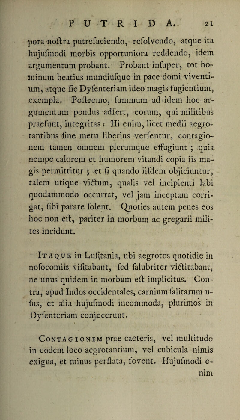 pora nollra putrefaciendo, refolvendo, atque ita hujulmodi morbis opportuniora reddendo, idem argumentum probant. Probant infuper, tot ho¬ minum beatius muncjiufque in pace domi viventi¬ um, atque fic Dyfenteriam ideo magis fugientium, exempla. Poliremo, fummum ad idem hoc ar¬ gumentum pondus adfert, eorum, qui militibus praefunt, integritas : Hi enim, licet medii aegro¬ tantibus fine metu liberius verfentur, contagio¬ nem tamen omnem plerumque effugiunt ; quia nempe calorem et humorem vitandi copia iis ma¬ gis permittitur ; et fi quando iifdem objiciuntur, talem utique vidlum, qualis vel incipienti labi quodammodo occurrat, vel jam inceptam corri¬ gat, fibi parare folent. Quoties autem penes eos hoc non ell, pariter in morbum ac gregarii mili¬ tes incidunt. Itaque in Luljtania, ubi aegrotos quotidie in nofocomiis vifitabant, fed falubriter vidlitabant, ne unus quidem in morbum ell implicitus. Con¬ tra, apud Indos occidentales, carnium lalitarum u- lus, et alia hujulmodi incommoda, plurimos in Dyfenteriam conjecerunt. i Contagionem prae caeteris, vel multitudo in eodem loco aegrotantium, vel cubicula nimis exigua, ct minus perflata, fovent. Hujufmodi e- nim