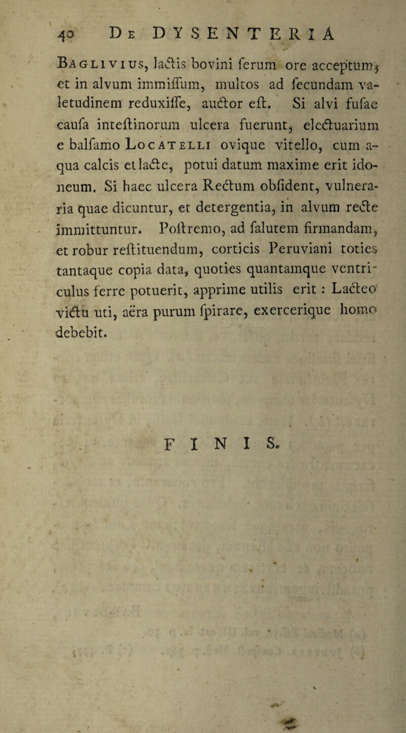 Bagliv ius, laciis bovini ferum ore acceptum* et in alvum immilium, multos ad fecundam va¬ letudinem reduxilfe, audior eft. Si alvi fufae caufa inteftinorum ulcera fuerunt* eledluarium e balfamo Locatelli oviquc vitello, cum a- qua calcis etladle, potui datum maxime erit ido¬ neum. Si haec ulcera Reclum oblident, vulnera¬ ria quae dicuntur, et detergentia, in alvum redle immittuntur. Pollremo, ad falutem firmandam, et robur rellituendum, corticis Peruviani toties tantaque copia data, quoties quantamque ventri¬ culus ferre potuerit, apprime utilis erit: Lacleo vidlu uti, aera purum lpirare, exercerique homo debebit. FINIS.