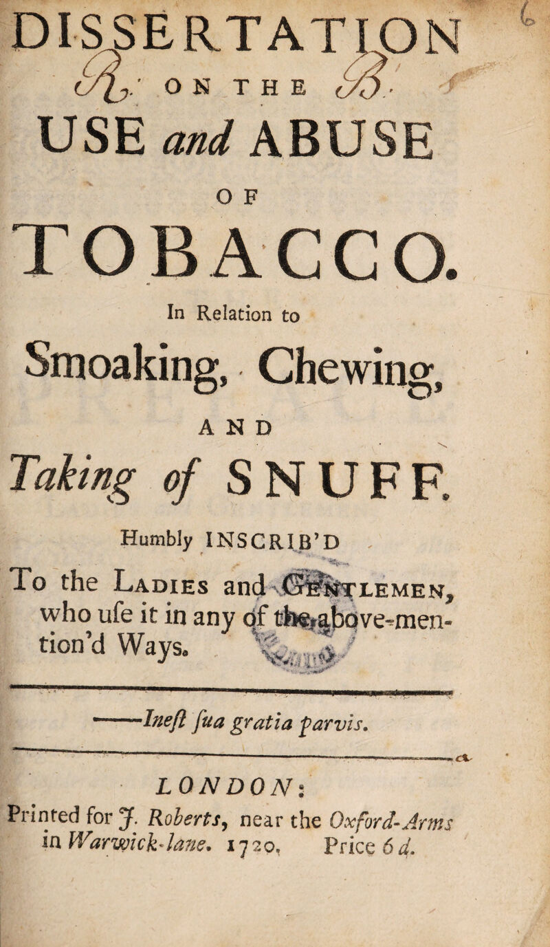 dissertation Op. O N T H E USE and ABUSE TOBACCO. In Relation to Smoaking, Chewing, AND Taking of SNUFF. Humbly INSCRIB’D . To the Ladies and MEN. who ufe it in any of th«,above-men- tion’d Ways, ' •Inefl fua gratia parvis. LONDONs Printed for J. Roberts, near the Oxford-Arms in War wick-Jane. 1720, Priced^.